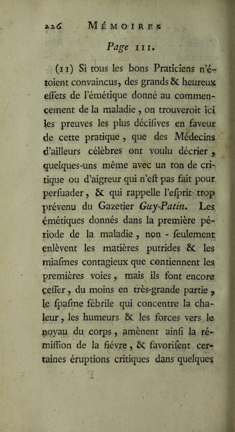 ».i.C Mémoires Page III, (il) Si tous les bons Praticiens ne- toient convaincus, des grands ôc heureux effets de l’émétique donné au commen- cement de la maladie , on trouveroit ici les preuves les plus décifives en faveur de cette pratique , que des Médecins d’ailleurs célèbres ont voulu décrier , quelques-uns même avec un ton de cri- tique ou d’aigreur qui n’eft pas fait pour perfuader, & qui rappelle l’elprit trop prévenu du Gazetier Guy-Patin. Les émétiques donnés dans la première pé- riode de la maladie, non - feulement enlèvent les matières putrides 6c les miafmes contagieux que contiennent les premières voies, mais ils font encore çeffer, du moins en très-grande partie , le fpafme fébrile qui concentre la cha- leur, les humeurs 6c les forces vers , le noyau du corps, amènent ainfi la ré- million de la fièvre, ÔC favorifent cer- taines éruptions critiques dans quelques