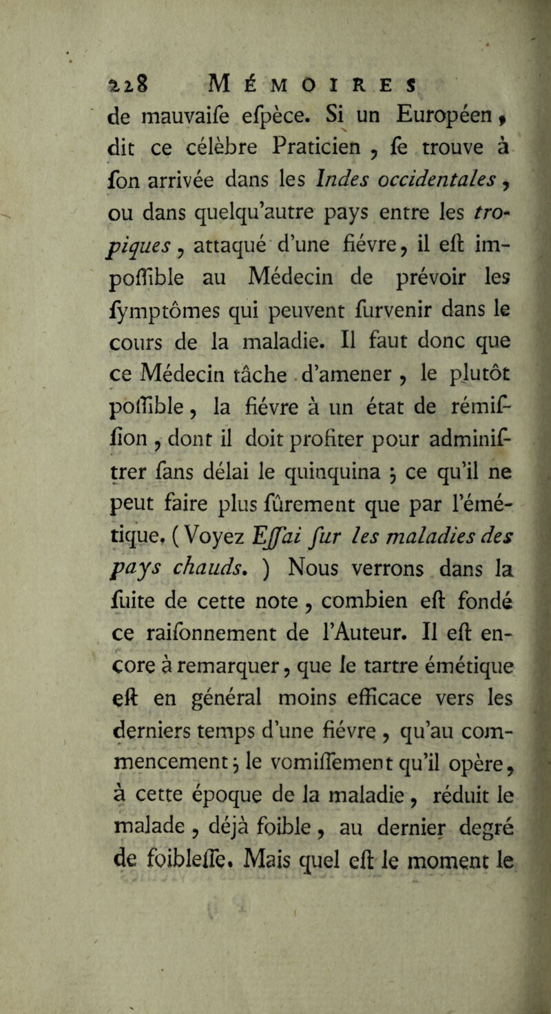 de mauvaifè efpèce. Si un Européen f dit ce célèbre Praticien , iè trouve à fon arrivée dans les Indes occidentales, ou dans quelqu’autre pays entre les tro- piques , attaqué d’une fièvre, il eft im- poffible au Médecin de prévoir les fymptômes qui peuvent furvenir dans le cours de la maladie. Il faut donc que ce Médecin tâche d’amener , le plutôt polîlble, la fièvre à un état de rémif- fion J dont il doit profiter pour adminis- trer fans délai le quinquina j ce qu’il ne peut faire plus Sûrement que par l’émé- tique, ( Voyez EJfai fur les maladies des pays chauds. ) Nous verrons dans la fuite de cette note, combien eft fondé ce raisonnement de l’Auteur. Il eft en- core à remarquer, que le tartre émétique eft en général moins efficace vers les derniers temps d’une fièvre , qu’au com- mencement j le vomiflementqu’il opère, à cette époque de la maladie, réduit le malade , déjà foible , au dernier degré de foiblelTe. Mais quel eft le moment le