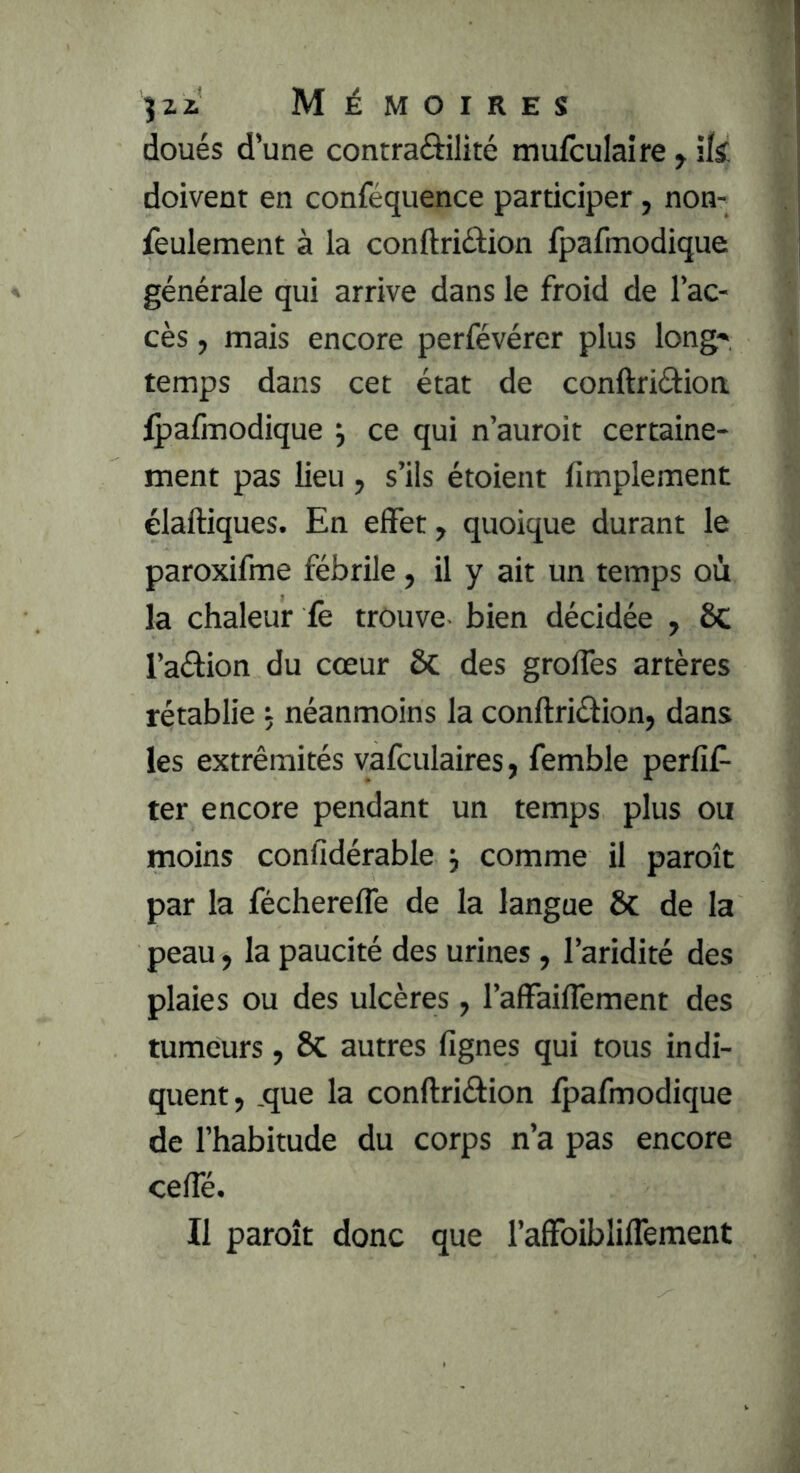 3 Zi Mémoires doués d’une contraôilité mufculaire > ik doivent en conféquence participer, non- feulement à la conftriâion fpafmodique générale qui arrive dans le froid de l’ac- cès , mais encore perfévérer plus long' temps dans cet état de conftriéfioa fpafmodique 3 ce qui n’auroit certaine- ment pas lieu , s’ils étoient fimpleraent élaftiques. En effet, quoique durant le paroxifme fébrile, il y ait un temps où la chaleur fe trouve- bien décidée , 6c l’aélion du cœur ôc des groffes artères rétablie 5 néanmoins la conftriétion, dans les extrémités vafculaires, femble perfif- ter encore pendant un temps plus ou moins confidérable comme il paroît par la féchereffe de la langue & de la peau, la paucité des urines, l’aridité des plaies ou des ulcères, l’affaiffement des tumeurs, 6c autres fignes qui tous indi- quent, ,que la conftriéfion fpafmodique de l’habitude du corps n’a pas encore ceffé. Il paroît donc que l’affoibliffement