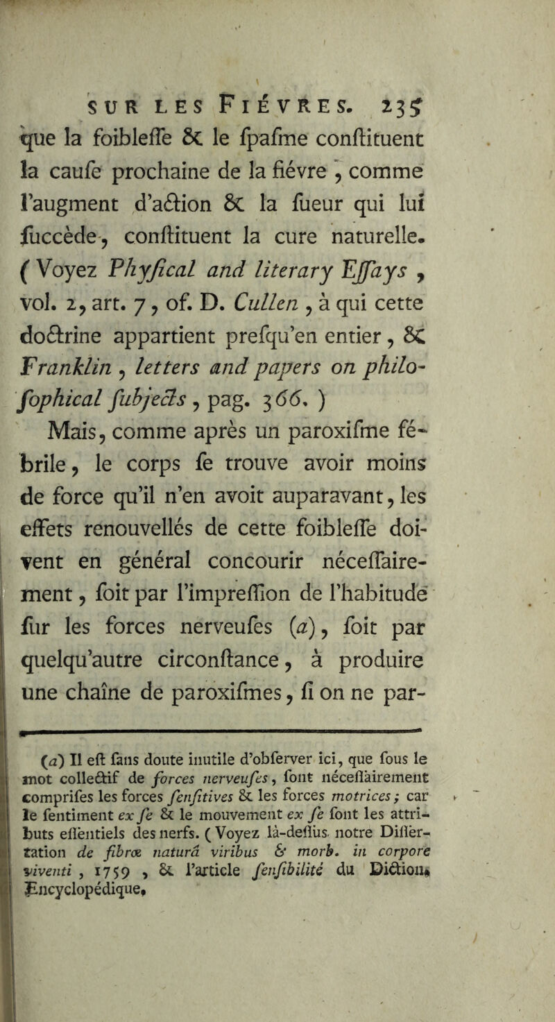 que la foiblefle ôc le fpafme conftituent la caufe prochaine de la fièvre , comme l’augment d’aèfion de la fiieur qui lux luccède , conftituent la cure naturelle. ( Voyez Phyjical and literary Ejfays , vol. 2, art. 7, of. D. Cullen , à qui cette doftrine appartient prefqu’en entier, 8C Franklin , letters and papers on philo- fophical fubjecls f pag. ^66.) Mais, comme après un paroxifme fé~ brile, le corps fe trouve avoir moins de force qu’il n’en avoir auparavant, les effets renouvellés de cette foiblefle doi- vent en général concourir néceffaire- ment, foit par l’imprefllon de l’habitude fur les forces nerveufes {a), foit par quelqu’autre circonftance, à produire une chaîne de paroxifmes, fi on ne par- {a) Il eft fans doute inutile d’obferver ici, que fous le mot colledif de forces nerveufes, font néceflairement comprifes les forces fenfitives & les forces motrices; car le fentiment exfe&le mouvement ex fe font les attri- buts elièntiels des nerfs. ( Voyez là-deflüs. notre Dilîèr- tation de fibrœ naturâ viribus & morb. in corpore viventi , 1759 > ^ l’axticle fenfibilité du JEiicyclopédiquCf