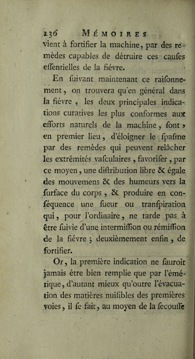 vient à fortifier la machine, par des re- mèdes capables de détruire ces caufes eflèntielles de la fièvre. En fuivant maintenant ce raifonne- ment, on trouvera qu'en général dans la fièvre , les deux principales indica-. lions curatives les plus conformes aux efforts naturels de la machine, font > en premier lieu, d’éloigner le fpafme par des remèdes qui peuvent relâcher les extrémités vafculaires , favorifer, par ce moyen, une diftribution libre ôc égale des mouvemens &C des humeurs vers la furface du corps , ôc produire en con- féquence une fueur ou tranfpiration qui, pour l’ordinaire, ne tarde pas à être fuivie d’une intermifiîon ou rémifîîon de la fièvre j deuxièmement enfin , de fortifier. Or, la première indication ne fauroit jamais être bien remplie que par l’émé-^ tique, d’autant mieux qu’outre l’évacua- tion des matières nuifibles des premières voies, il fe fait, au moyen de lafecoulfe