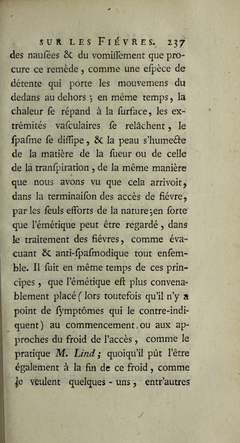 des naufées &. du vomiflement que pro- cure ce remède > comme une efpèce de détente qui porte les mouvemens du dedans au dehors *, en même temps, la chaleur fe répand à la furface, les ex- trémités vafculaires fe relâchent, le ipafme fe diffipe, Sc la peau s’humeéte de la matière de la fueur ou de celle de là tranfpiration , de la même manière que nous avons vu que cela arrivoit, dans la terminaifon des accès de fièvre, par les feuls efforts de la nature ^en forte que l’émétique peut être regardé , dans le traitement des fièvres, comme éva- cuant & anti-fpafmodique tout enfem- ble. Il fuit en même temps de ces prin- cipes , que l’émétique eft plus convena- blement placé ( lors toutefois qu’il n’y a point de fymptômes qui le contre-indi- quent) au commencement, ou aux ap- proches du froid de l’accès , comme le pratique M. Lind ; quoiqu’il pût l’être également à la fin de ce froid, comme |e veident quelques - uns, entr’autres y