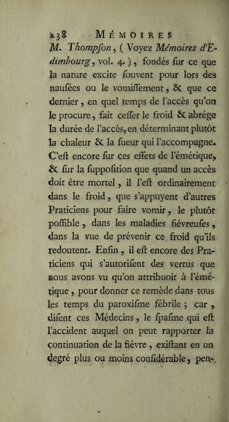 z^2 Mémoires M> Tkompfon, ( Voyez Mémoires d'E- dimbourg , vol. 4. ), fondés fur ce que la nature excite Ibuvent pour lors des naufées ou le vomilTement, & que ce dernier, en quel temps de l’accès qu’on le procure, fait cefler le froid ÔC abrège la durée de l’accès, en déterminant plutôt la chaleur ôc la fueur qui l’accompagne. C’eft encore fur ces effets de l’émétique, & fur la fuppofition que quand un accès doit être mortel, il l’eft ordinairement dans le froid, que s’appuyent d’autres Praticiens pour faire vomir, le plutôt poffible , dans les maladies fiévreufès, dans la vue de prévenir ce froid qu’ils redoutent. Enfin , il eft encore des Pra- ticiens qui s’autorifènt des vertus que BOUS avons vu qu’on attribuoit à l’émé- tique , pour donner ce remède dans tous les temps du paroxifme fébrile 5 car , difènt ces Médecins, le Ipafme qui eft l’accident auquel on peut rapporter la continuation de la fièvre , exiftant en un degré plus ou moins conlîdérable, pen-.