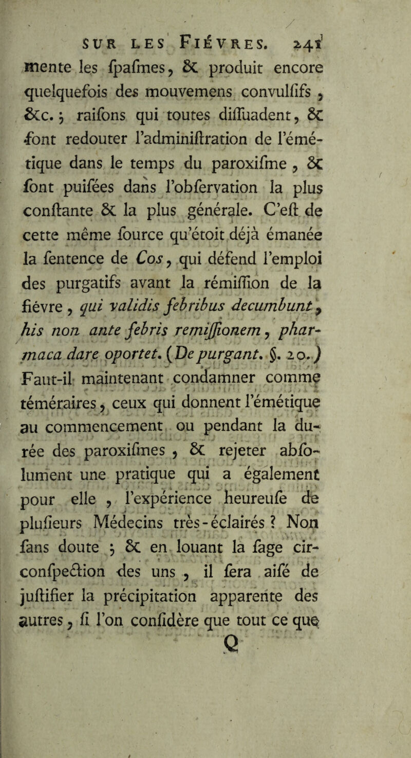 mente les fpafmes, 6c produit encore quelquefois des mouvemens convullifs , &c. j raifons qui toutes dilTuadent, 6c ■font redouter l’adminiftration de l’émé- tique dans le temps du paroxifme , ôc font puifées dans l’obfervation la plus confiante & la plus générale. C’ell de cette même fource qu’étoit déjà émanée la fentence de Cos, qui défend l’emploi des purgatifs avant la rémiflîon de la fièvre, qui validis febribus decumbuntf his non ante febris remijjionem, phar- maca dure oportet. (De pur gant. 10.) Faut-il maintenant condamner commç téméraires , ceux qui donnent l’émétique au commencement ou pendant la du- rée des paroxifmes , ôc rejeter abfb- lument une pratique qui a également pour elle , l’expérience heureufe de plufieurs Médecins très-éclairés ? Non fans doute 5 ôc en louant la fage cir- confpeélion des uns , il fera aifé de jullifier la précipitation apparente des autres, li l’on conlidère que tout ce que