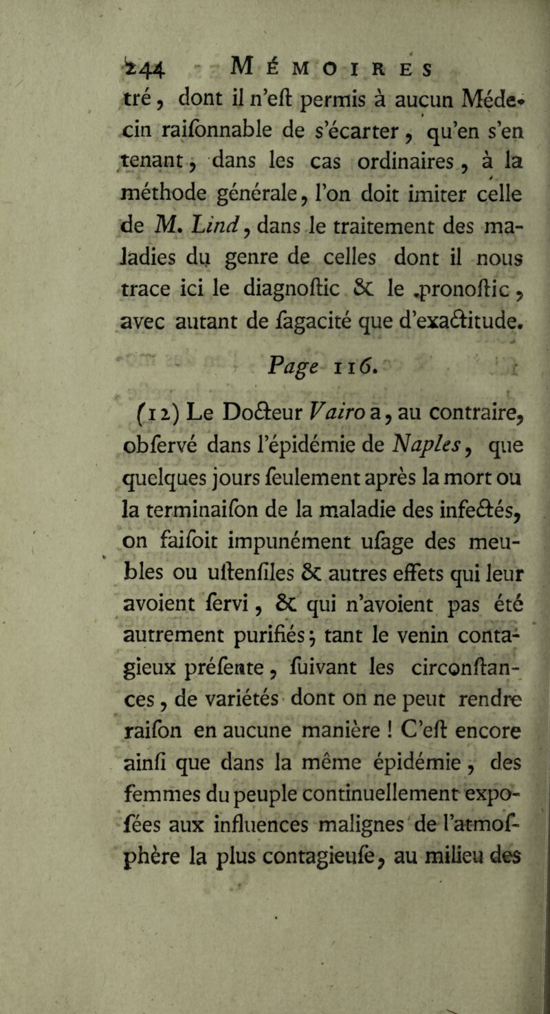 tré, dont il n’eft permis à aucun Méde» cin raifbnnable de s’écarter, qu’en s’en tenant, dans les cas ordinaires, à la méthode générale, l’on doit imiter celle de M. Lîndy dans le traitement des ma- ladies du genre de celles dont il nous trace ici le diagnoftic Sc le .pronoftic, avec autant de fagacité que d’exaâitude. Page 116. Ci z) Le Doâeur Vairo a, au contraire, obfervé dans l’épidémie de Naples, que quelques jours feulement après la mort ou la terminaifon de la maladie des infeâés, on faifoit impunément ufage des meu- bles ou uftenfiles 6c autres elFets qui leur avoient lèrvi, 6c qui n’avoient pas été autrement purifiés j tant le venin conta- gieux prélènte, fuivant les circonftan- ces, de variétés dont on ne peut rendre raifon en aucune manière ! C’eft encore ainfi que dans la même épidémie, des femmes du peuple continuellement expo- fées aux influences malignes de l’atmof- phère la plus contagieulè, au milieu des