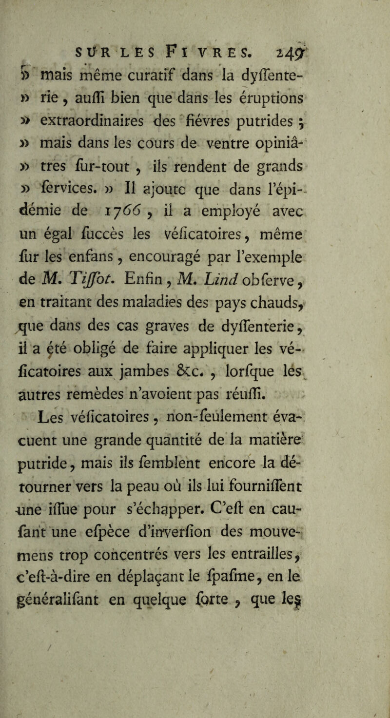 » mais même curatif dans la dyflente- » rie , aulfi bien que dans les éruptions » extraordinaires des fièvres putrides ; » mais dans les cours de ventre opiniâ^ » très fur-tout, ils rendent de grands » fervices. » Il ajoute que dans l’épi- démie de 17(5(5 , il a employé avec un égal fuccès les véficatoires, même Ilir les enfans, encouragé par l’exemple de M. Tijfot. Enfin, M. Lind obferve ^ en traitant des maladies des pays chauds, que dans des cas graves de dylTenterie, il a çté obligé de faire appliquer les vé- ficatoires aux jambes Ôcc. , lorfque lés autres remèdes n’avoient pas réuflî. Les véficatoires , non-lèulement éva- cuent une grande quantité de la matière putride, mais ils femblent encore la dé- tourner vers la peau où ils lui fourniflènt -une iflue pour s’échapper. C’eft en cau- farit une elpèce d’imi^erfion des mouve- mens trop concentrés vers les entrailles, c’eft-à-dire en déplaçant le Ijpafme, en le généralifant en quelque forte , que le^