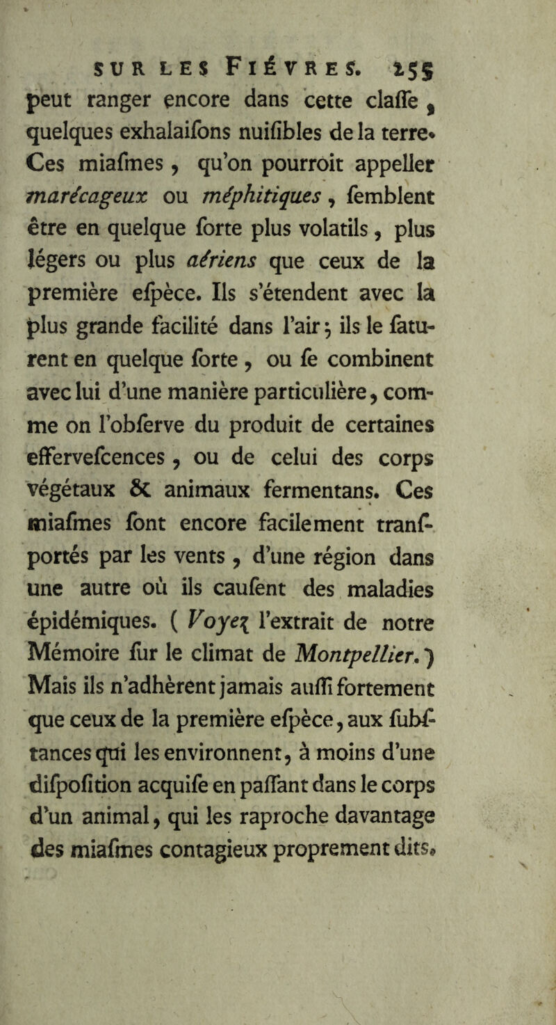 peut ranger encore dans cette claffe , quelques exhalaifons nuifibles de la terre» Ces miafmes y qu’on pourroit appeller marécageux ou méphitiques, femblent être en quelque forte plus volatils, plus légers ou plus aériens que ceux de la première elpèce. Ils s’étendent avec la plus grande facilité dans l’air ^ ils le fatu- rent en quelque forte, ou fe combinent avec lui d’une manière particulière, com- me on l’obferve du produit de certaines elFervefcences, ou de celui des corps végétaux ÔC animaux fermentans. Ces miafmes font encore facilement tranf- portés par les vents, d’une région dans une autre où ils caufent des maladies épidémiques. ( Voye\ l’extrait de notre Mémoire for le climat de Montpellier. ) Mais ils n’adhèrent jamais auflî fortement que ceux de la première efpèce, aux fub^ tances qui les environnent, à moins d’une difpofition acquife en paflant dans le corps d’un animal, qui les raproche davantage des miafmes contagieux proprement dits»