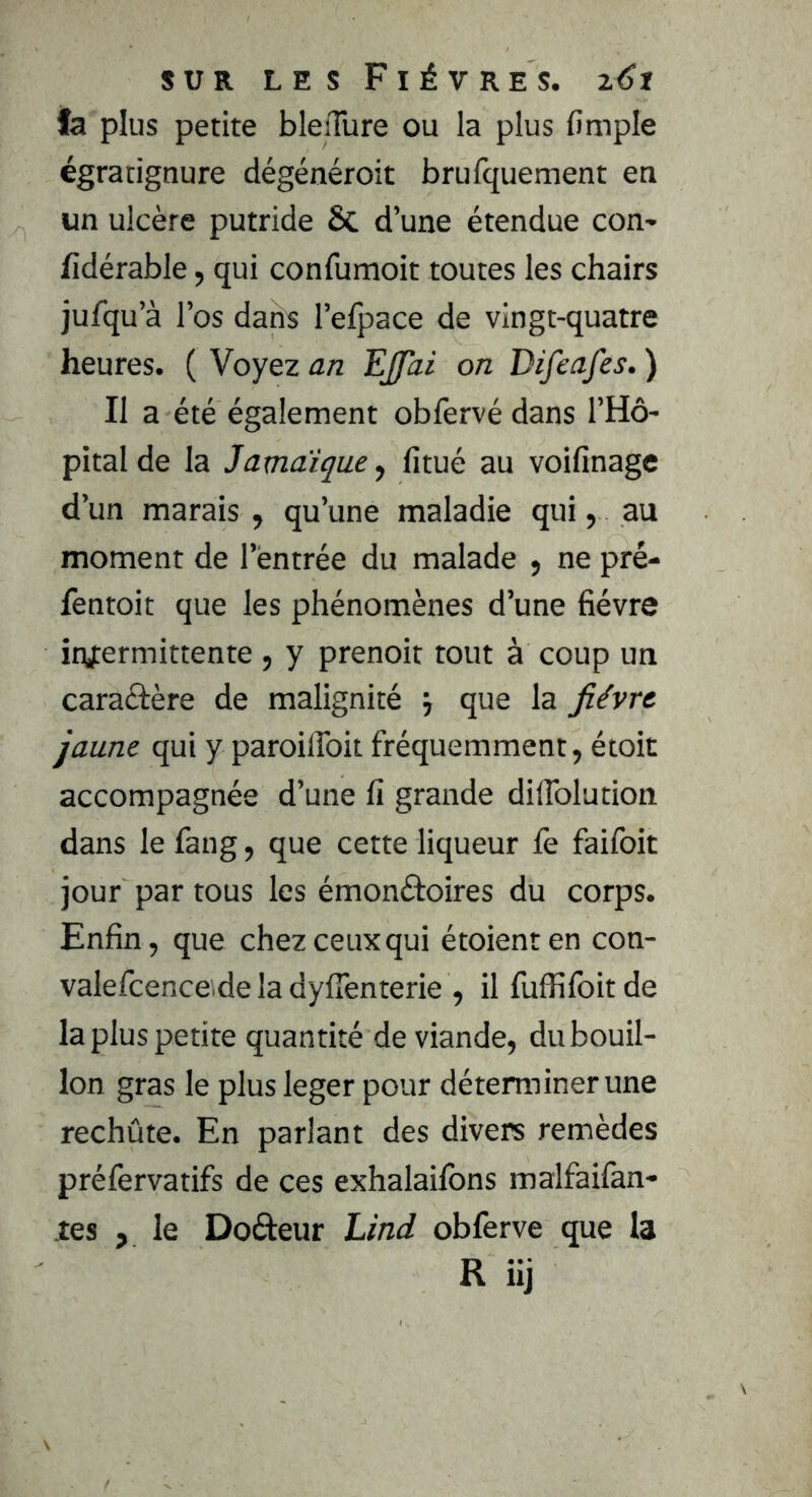 fa plus petite bleiTure ou la plus (impie égratignure dégénéroit brufquement en un ulcère putride ÔC d’une étendue con- fidérable, qui confumoit toutes les chairs jufqu’à l’os dans l’efpace de vingt-quatre heures. ( Voyez an Ejjai on Difeafes. ) Il a été également obfervé dans l’Hô- pital de la Jamaïque, fitué au voifinagc d’un marais , qu’une maladie qui, au moment de l’entrée du malade 9 ne pré- fentoit que les phénomènes d’une fièvre infermittente , y prenoit tout à coup un caraélère de malignité j que la fièvre jaune qui y paroilToit fréquemment, étoit accompagnée d’une û grande difiblution dans le fang, que cette liqueur fe faifoit jour par tous les émonétoires du corps. Enfin, que chez ceux qui étoienten con- valefcence de la dylTenterie , il fufîîfoitde la plus petite quantité de viande, du bouil- lon gras le plus leger pour déterminer une rechûte. En parlant des divers remèdes préfervatifs de ces exhalaifons malfaifan- tes , le Dofteur Lind obferve que la R iij