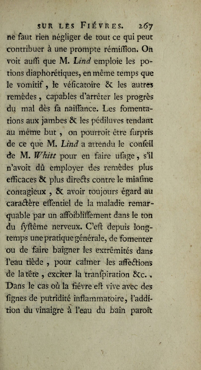 ne faut rien négliger de tout ce qui peut contribuer à une prompte rémi/îîon. On voit auflî que M. Lind emploie les po- tions diaphorétiques, en même temps que le vomitif, le véficàtoire 6c les autres remèdes, capables d’arrêter les progrès du mal dès fa nailTance. Les fomenta- tions aux jambes ôc les pédiluves tendant au même but, on pourroit être furpris de ce que M. Lind a attendu le confeil de M. Whitt pour en faire ufage, s’il n’avoit dû employer des remèdes plus efficaces & plus direfts contre le miafme contagieux , Sc avoir toujours égard au caraâère eflentiel de la maladie remar- quable par un affbiblifTement dans le ton du fyftême nerveux. C’eft depuis long- temps une pratique générale, de fomenter ou de faire baigner les extrémités dans l’eau tiède , pour calmer les affèftions de la tête , exciter la tranfpiration Sec., Dans le cas où la fièvre efi vive avec des lignes de putridité inflammatoire, l’addi- tion du vinaigre à l’eau du bain paroît