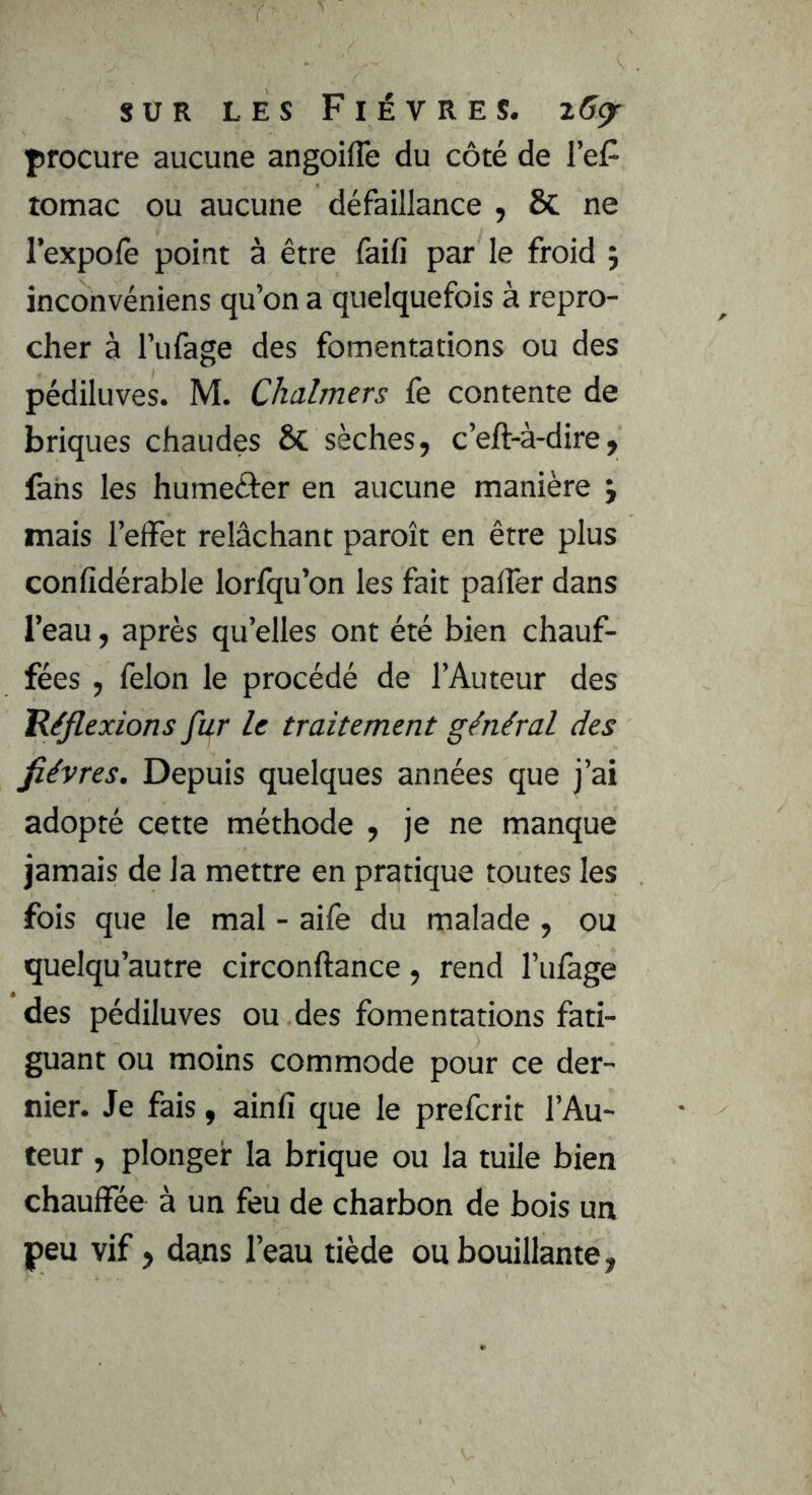 procure aucune angoiffe du côté de l’eF tomac ou aucune défaillance , & ne l’expolè point à être faifi par le froid ; inconvéniens qu’on a quelquefois à repro- cher à l’ufage des fomentations ou des pédiluves. M. Chalmers fe contente de briques chaudes & sèches, c’eft-à-dire, fans les humeâer en aucune manière j mais l’effet relâchant paroît en être plus confidérable lorfqu’on les fait palfer dans l’eau, après qu’elles ont été bien chauf- fées , félon le procédé de l’Auteur des Réflexions fur le traitement général des fièvres. Depuis quelques années que j’ai adopté cette méthode , je ne manque jamais de la mettre en pratique toutes les fois que le mal - aife du malade , ou quelqu’autre circonftance, rend l’ufage des pédiluves ou des fomentations fati- guant ou moins commode pour ce der- nier. Je fais, ainfi que le prefcrit l’Au- teur , plonger la brique ou la tuile bien chauffée à un feu de charbon de bois un peu vif, dans l’eau tiède ou bouillante,