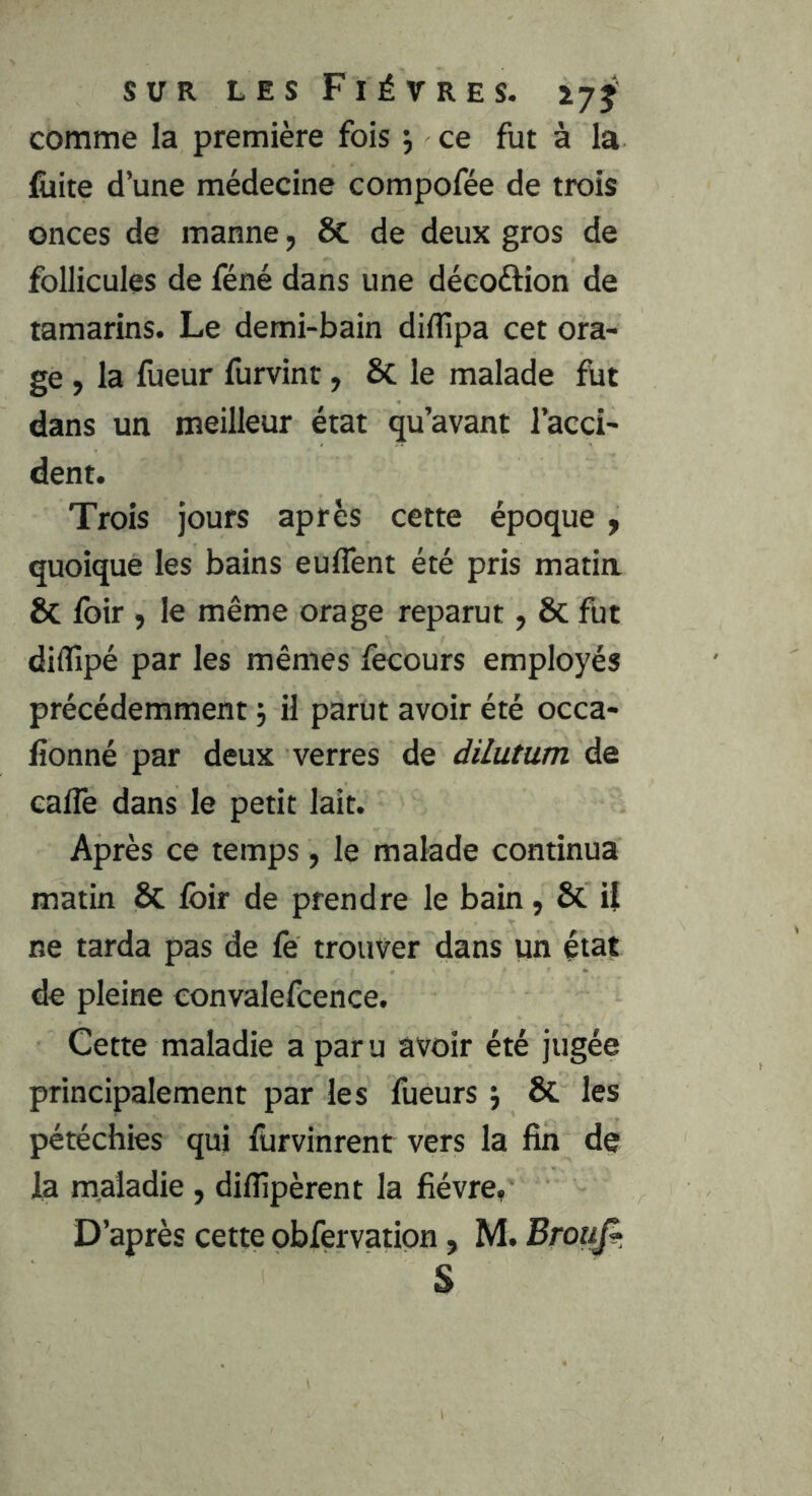 comme la première fois 5 ce fut à la fiiite d’une médecine compofée de trois onces de manne, & de deux gros de follicules de féné dans une décoftion de tamarins. Le demi-bain diffipa cet ora- ge , la fueur furvint, Sc le malade fut dans un meilleur état qu’avant l’acci- dent. Trois jours après cette époque y quoique les bains euffent été pris matia & foir , le même orage reparut, ôc fut diffipé par les mêmes fecours employés précédemment j il parut avoir été occa- fionné par deux verres de dilutum de eaflê dans le petit lait. Après ce temps, le malade continua matin & loir de prendre le bain, 6c U ne tarda pas de fe trouver dans un état de pleine eonvalefcence. Cette maladie a paru avoir été jugée principalement par les fueurs j & les pétéchies qui furvinrent vers la fin de la maladie , dilîîpèrent la fièvre, D’après cette obfervation, M. Brouf^, S