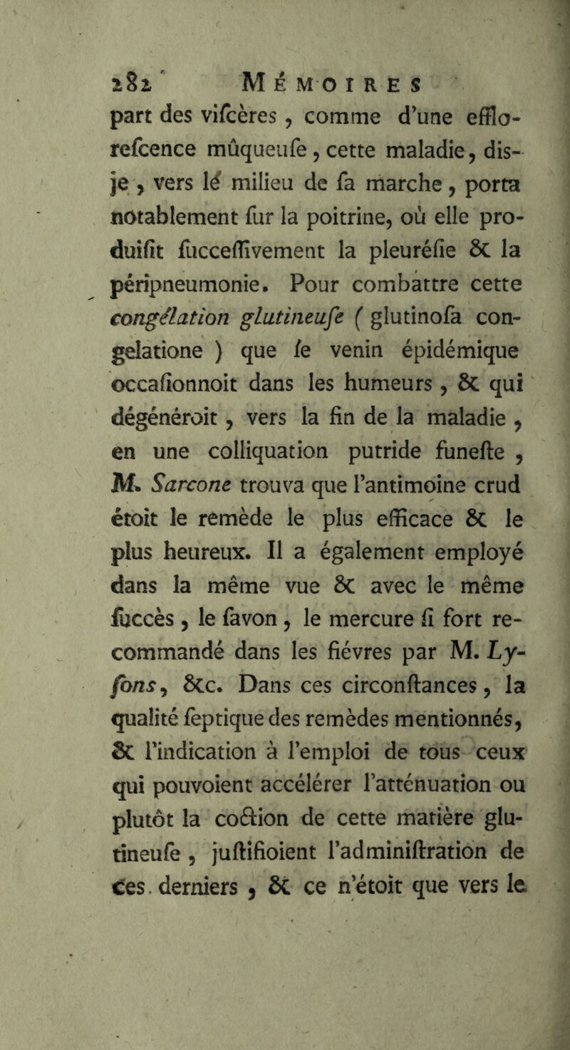 î8i ” M é M O 1RES part des viscères, comme d’une efflo- refcence mûqueiife, cette maladie , dis- je , vers lé milieu de fa marche, porta notablement fur la poitrine, où elle pro- duifit fuccefîîvement la pleuréfie 6c la péripneumonie. Pour combattre cette congélation gLutineufe ( glutinofa con- gelatione ) que le venin épidémique occalionnoit dans les humeurs, & qui dégénéroit, vers la fin de la maladie , en une colliquation putride funefte , M. Sarcone trouva que l’antimoine crud étoit le remède le plus efficace Se le plus heureux. Il a également employé dans la même vue 8c avec le même lijccès , le favon, le mercure fi fort re- commandé dans les fièvres par M. Ly- fonsy 6cc. Dans ces circonftances, la qualité fèptique des remèdes mentionnés, & l’indication à l’emploi de tous ceux qui pouvoient accélérer l’atténuation ou plutôt la coâion de cette matière glu- rineulè , juftifioient l’adminiftration de Ces. derniers , ce n’étoit que vers le