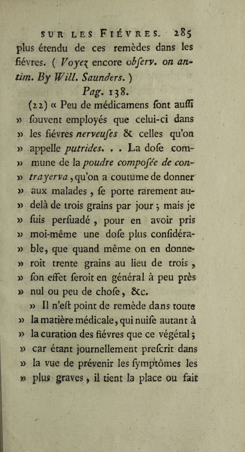 plus étendu de ces remèdes dans les fièvres. ( Voye\ encore obferv, on an- tim. By Will. Saunàers. ) Pag. 138. (22) « Peu de médicamens font aufiî » fouvent employés que celui-ci dans » les fièvres nerveufes 6c celles qu’on » appelle putrides. . . La dofe com- » mime de la poudre compofée de con- » /rnjerva, qu’on a coutume de donner » aux malades , fe porte rarement au- » delà de trois grains par jour j mais je » fuis perfuadé , pour en avoir pris » moi-même une dofe plus confidéra- » ble, que quand même on en donne- » roit trente grains au lieu de trois , » fon elFet feroit en général à peu près » nul ou peu de chofe, ôcc. » Il n’eft point de remède dans toute ï) la matière médicale, qui nuife autant à » la curation des fièvres que ce végétal 3 » car étant journellement prefcrit dans » la vue de prévenir les fympîtômes les » plus graves, il tient la place ou fait