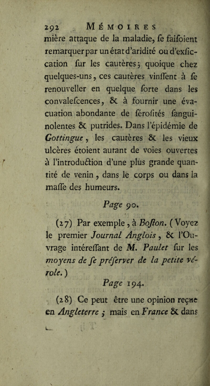 mière attaque de la maladie, fe failbient remarquer par un état d’aridité ou d’exfic- cation fur les cautères j quoique chez quelques-uns, ces cautères vinflent à le renouveller en quelque forte dans les convalefcences, 6c à fournir une éva- cuation abondante de férofités fangui- nolentes ôc putrides. Dans l’épidémie de Gottingue, les cautères 6c les vieux ulcères étoient autant de voies ouvertes à l’introduâion d’une plus grande quan- tité de venin , dans le corps ou dans la malTe des humeurs. F âge 90. (27) Par exemple, à Bojion. ( Voyez le premier Journal Anglais, 6c l’Ou- vrage intérelTant de M. Paulet fur les moyens de fe préferver de la petite vé- role. ) Page 194. (28) Ce peut être une opinion reçae en Angleterre ,* mais en France 6c dans