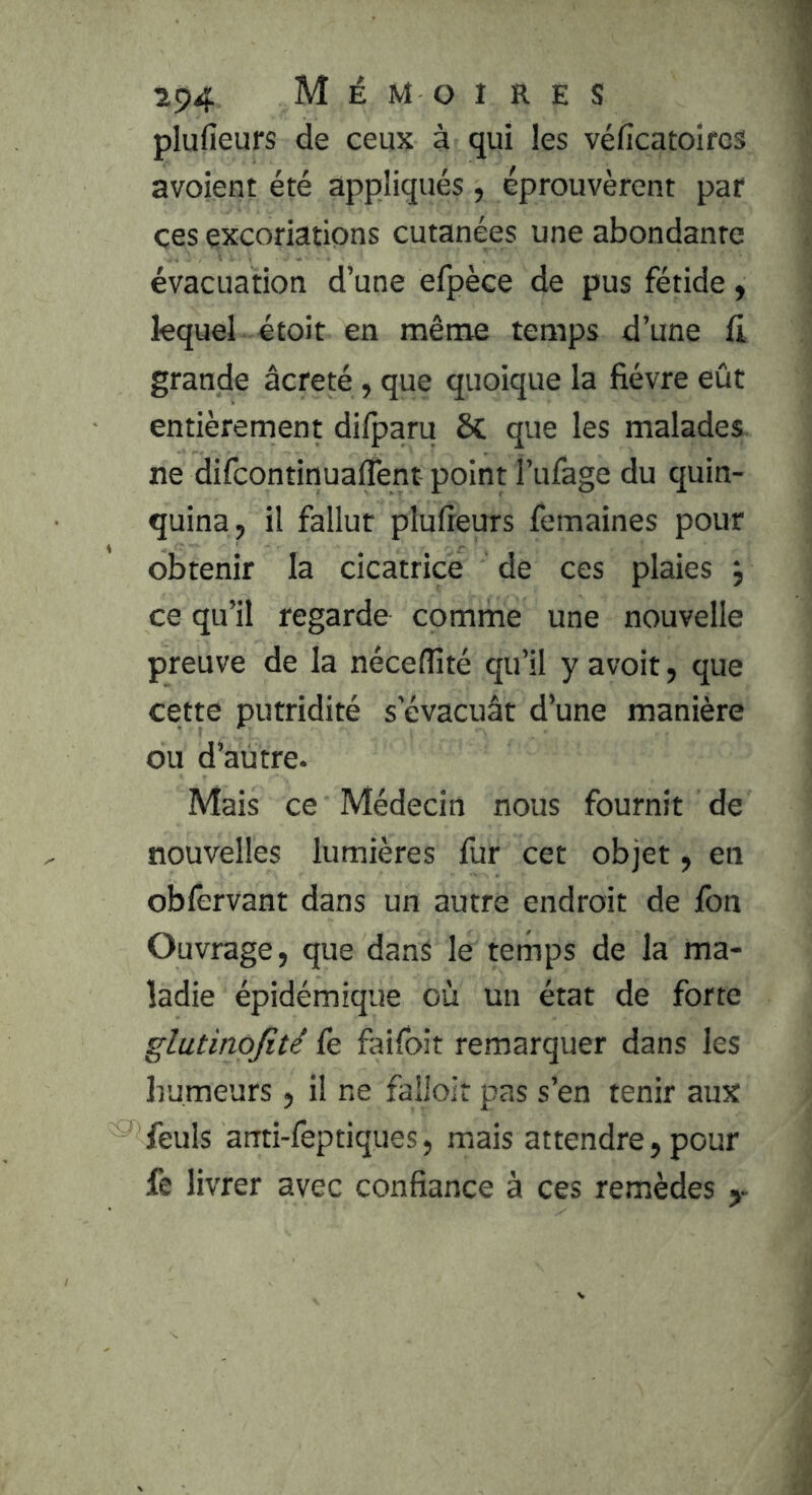 plufieurs de ceux à qui les véficatoircs avoient été appliqués , éprouvèrent par çes excoriations cutanées une abondante évacuation d’une efpèce de pus fétide y lequel étoit en même temps d’une Ci grande âcreté, que quoique la fièvre eût entièrement di/paru 8c que les malades, ne difcontinuaffent point l’ufage du quin- quina, il fallut plufieurs femaines pour obtenir la cicatrice de ces plaies j ce qu’il regarde comme une nouvelle preuve de la néceffité qu’il y avoir, que cette putridité s’évacuât d’une manière ou d’autre- Mais ce Médecin nous fournit de nouvelles lumières fur cet objet, en obfervant dans un autre endroit de Ibn Ouvrage, que dans le temps de la ma- ladie épidémique où un état de forte glutinojité fe faifoit remarquer dans les humeurs , il ne falioir pas s’en tenir aux feuls arrti-feptiques, mais attendre, pour fe livrer avec confiance à ces remèdes y