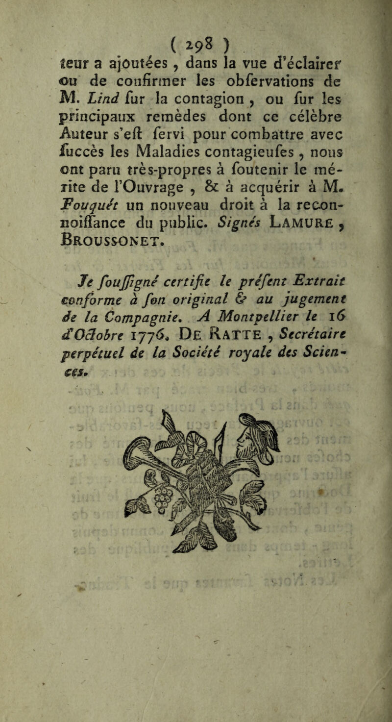 ( ) leur a ajoutées, dans la vue d’éclaircf ou de confirmer les obfervations de IVl. Lind fur la contagion , ou fur les principaux remèdes dont ce célèbre Auteur s’eft fervi pour combattre avec fuccès les Maladies contagieufes, nous ont paru très-propres à foutenir le mé- rite de l’Ouvrage , & à acquérir à M. Fouquét un nouveau droit à la recon- noiffance du public. Signés LamüR£ , Broüssonet. Je foujpgné certifie le préfent Extrait conforme à fion original & au jugement de la Compagnie. A Montpellier le iS dOâobre De Ratte , Secrétaire perpétuel de la Société royale des Scien- ces.