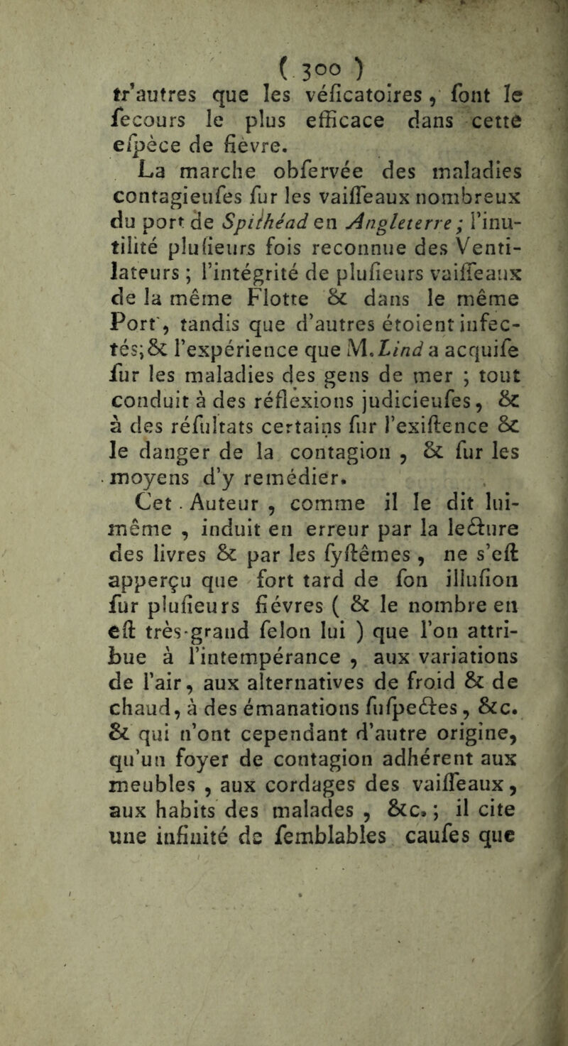 tr autres que les véficatoires , font le fecours le plus efficace dans cette e/pèce de fièvre, La marche obfervée des maladies contagieufes fur les vaifleaux nombreux du port de Spilhéad en Angleterre ; Tinu- tilité plufieiirs fois reconnue des Venti- lateurs ; l’intégrité de plufieurs vaifleaux de la même Flotte Se dans le même Port, tandis que d’autres étoient iiifec- tés;6c l’expérience que ^Aindà acquife fur les maladies des gens de mer ; tout conduit à des réflexions judicieufes, & à des réfultats certains fur l’exiftence Sc le danger de la contagion , & fur les moyens d’y remédier. Cet. Auteur , comme il le dit lui- même , induit en erreur par la leâure des livres & par les fyftêmes , ne s’eft apperçu que fort tard de fon illiifion fur plufieurs fièvres ( & le nombre en eft très'grand félon lui ) que l’on attri- bue à l’intempérance , aux variations de l’air, aux alternatives de froid & de chaud, à des émanations fu/peéfes, &c. & qui n’ont cependant d’autre origine, qu’un foyer de contagion adhérent aux meubles , aux cordages des vailTeaux, aux habits des malades , &c. ; il cite une infinité de femblables caufes que