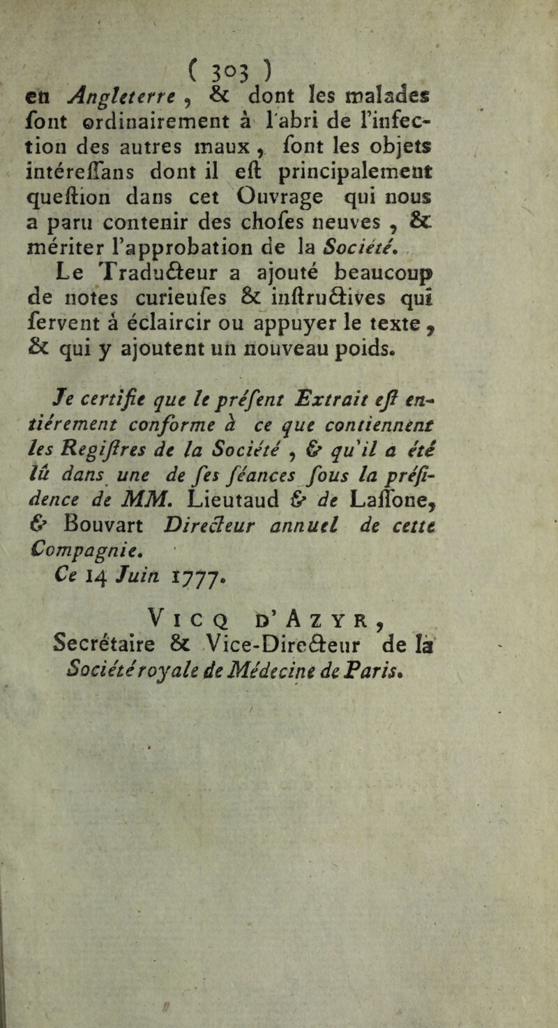 en Angleterre , & dont les malades font ordinairement à l'abri de l’infec- tion des autres maux , font les objets intéreffans dont il eft principalement queftion dans cet Ouvrage qui nous a paru contenir des chofes neuves , & mériter l’approbation de la Société, Le Traduôeur a ajouté beaucoup de notes curieufes & inftruâives qui fervent à éclaircir ou appuyer le texte , & qui y ajoutent un nouveau poids. Je certifie que le pré fient Extrait efi en- tièrement conforme à ce que contiennent les Regifires de la Société , & qu'il a été lit dans une de fies fiéances fious la préfi~ dence de MM. Lieutaud 6* de Laftone, & Bouvart Directeur annuel de cette Compagnie. Ce 14 Juin 1777. ViCQ d’Azyr, Secrétaire & Vice-Direéleur de là Société royale de Médecine de Paris,