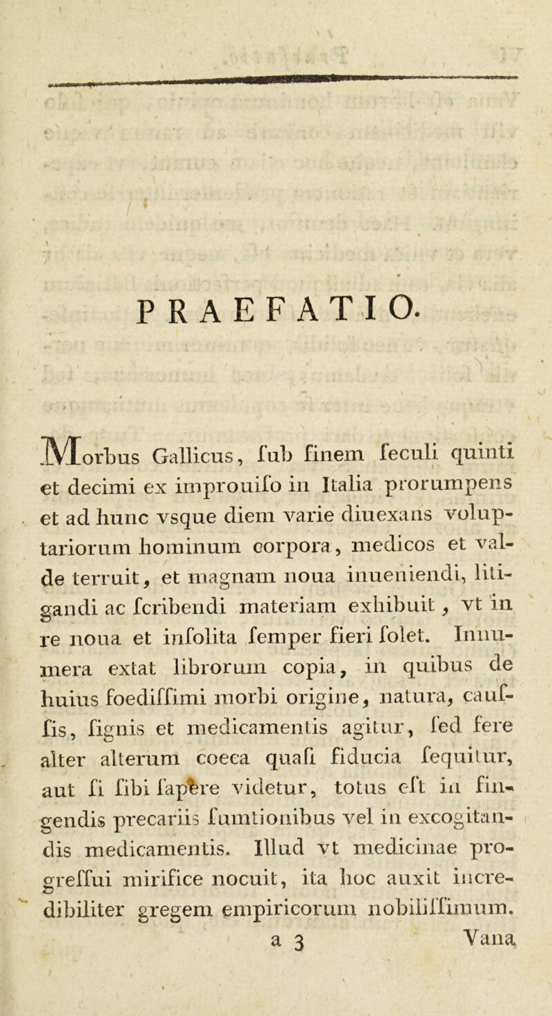 PRAEFATIO. * .Morbus Gallicus, fub finem feculi quinti et decimi ex improuifo in Italia prorumpens et ad hunc vsque diem varie diuexans volup- tariorum hominum corpora, medicos et val- de terruit, et magnam noua inueriiendi, liti- gandi ac fcribendi materiam exhibuit, vt in re noua et infolita femper fieri folet. Innu- mera extat librorum copia, in quibus de huius foediffimi morbi origine, natura, caul- lis, fignis et medicamentis agitur, fed fere alter alterum coeca qua fi fiducia fequitur, aut fi fibi fap%re videtur, totus eft in fin- gendis precariis fumtionibus vel in excogitan- dis medicamentis. Illud vt medicinae pro- greffui mirifice nocuit, ita hoc auxit incre- dibiliter gregem empiricorum nobili i fimum.