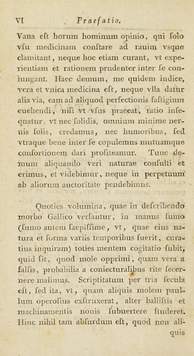 Vana eft horum hominum opinio, qui folo via medicinam conftare ad rauim vsque clamitant, neque hoc etiam curant, vt expe- rientiam et rationem prudenter inter fe con- iungant. Haec demum, me quidem indice, vera et vnica medicina eft,, neque vlla datur alia via, eam ad aliquod perfectionis faftigium euehencli, nifi vt vfus praeeat, ratio inCe- qu-atur. vt nec folidis, omnium minime ner- uis folis, credamus, nec humoribus, fed vtraque bene inter fe copulemus mutuamque confortionem dari profiteamur. Tunc de- mum aliquando veri naturae confulti et erimus, et videbimur, neque in perpetuum ab aliorum auctoritate pendebiinus. Quoties volumina, quae in deferibendo morbo Gallico ver fantur, in maniis fumo (fumo autem faepiffime, vt, quae eius na- tura et forma variis temporibus fuerit, cura- tius inquiram) toties mentem cogitatio fubit, quid fit, quod mole opprimi, quam vera a falfis, probabilia a coniecturalibus rite fecer- nere malimus. Scriptitatum per tria fecula eft, fed ita, vt, quam aliquis molem paul- lum operofius exfLruxerat, alter balliltis et machinamentis nonis fubuertere ftuderet. Hinc nihil tam abfurdum eft, quod non ali- quis