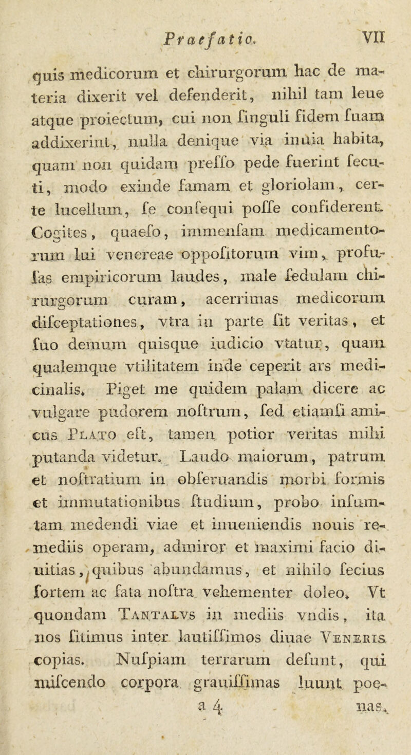quis medicorum et chirurgorum hac de ma- teria dixerit vel defenderit, nihil tam leue atque protectum, cui non finguli fidem fuaru addixerint, nulla denique via inuia habita, quam non quidam prelio pede fuerint fecu- ti, modo exinde famam et gloriolam, cer- te lucellum, fe confequi poffe confiderent. Cogites , quaefo, immenfam medicamento- rum lui venereae oppofitorum vim, profa- las empiricorum laudes, male fedulam chi- rurgorum curam, acerrimas medicorum kD difceptationes, vtra ia parte fit veritas , et fuo demum quisque indicio vtatur, quam qualemque vtilitatem inde ceperit ars medi- cinalis* Piget me quidem palam elicere ac vulgare pudorem noftrum, feci etiamfi ami- cus Plato eft, tamen potior veritas mihi putanda videtur. Laudo maiorum, patrum et noftratium in obferuandis morbi formis et immutationibus ftudium, probo infum- tam medendi viae et inueniendis nouis re- mediis operam, admiror et maximi Licio di- uitias, quibus abundamus, et nihilo fecius fortem ac fata noftra vehementer doleo* Vt quondam Tantalvs in mediis vndis, ita nos fitimus inter lautiffimos cliuae Vexeris copias. Nufpiam terrarum clefunt, qui mifcendo corpora grauiffimas luunt poe- a 4 - nas.