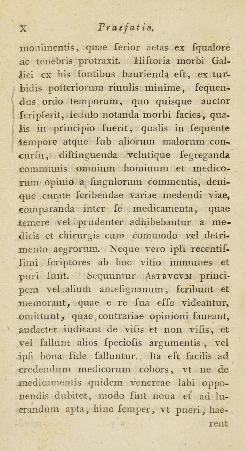 monimentis, quae ferior aetas ex fqualore ac tenebris protraxit. Hiftoria morbi Gal- lici ex bis fontibus haurienda eft, ex tur- bidis pofteriorum riuulis minime, fequen- dus ordo temporum, quo quisque auctor fcripferit, ledulo notanda morbi facies, qua- lis in principio fuerit, qualis in fequente tempore atque fub aliorum malorum con- curfu, diftinguenda veludque fegreganda communis omnium hominum et medico- rum opinio a fingulomm commentis, deni- que curate fcrxbendae variae medendi viae, comparanda inter fe medicamenta, quae temere vel prudenter adhibebantur a me- dicis et chirurgis cum commodo vel detri- mento aegrorum. Neque vero ipfi recentif- fiini fcriptores ab hoc vitio immunes et puri funt* Sequuntur Astrvcvjvi princi- pem vel aliurh anteiignanum, fcribunt et memorant, quae e re fua effe videantur, omittunt, quae,contrariae opinioni faueant, audacter indicant de vilis et non vifis, et vel fallunt alios fpeciofis argumentis , vel ipfi bona fide falluntur. Ita eft facilis ad credendum medicorum cohors, vt ne de medicamentis quidem venereae labi oppo- nendis dubitet, modo fint noua et ad lu- crandum apta, hinc femper, vt pueri, hae- rent