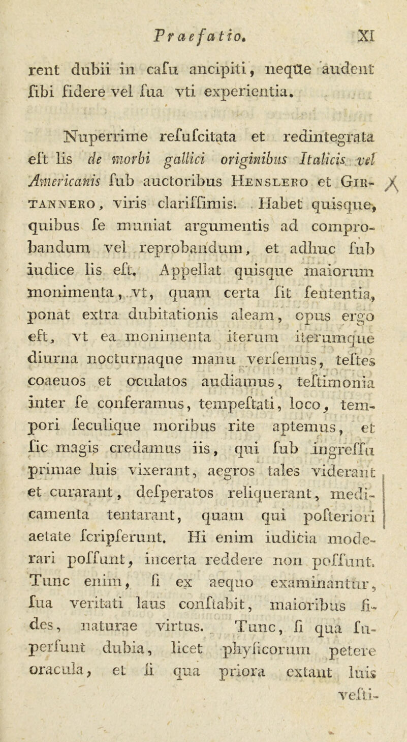 rent dubii in cafu ancipia, neque audent fibi fidere vel fua vti experientia. # Nuperrime refufeitata et redintegrata eft lis de morbi gallici originibus Italicis vd Americanis fub auctoribus Hensleeo et Gir- taxxero, viris clariffimis. Habet quisque, quibus fe muniat argumentis ad compro- * bandum vel reprobandum, et adime fub k iudice lis eft. Appellat quisque maiorum monimenta, vt, quam certa Iit fententia, ponat extra dubitationis aleam, opus ergo eft, vt ea monimenta iterum iteramque diurna nocturnaque manu verfemus, teftes coaeuos et oculatos audiamus, teftimonia Inter fe conferamus, tempeftati, loco, tem- pori feculique moribus rite aptemus, et fic magis credamus iis, qui fub ingreffu primae luis vixerant, aegros tales viderant et curarant, defperatos reliquerant, medi- camenta tentarant, quam qui pofteriori aetate fcripferunt. Hi enim indicia mode- rari poffunt, incerta reddere non poffunt» Tunc enim, II ex aequo examinantur, fua veritati laus conflabit, maioribus fi- des, naturae virtus. Tunc, fi qua fu- perluat dubia, licet phy ficorum petere oracula, et ii qua priora exiant luis vefti-