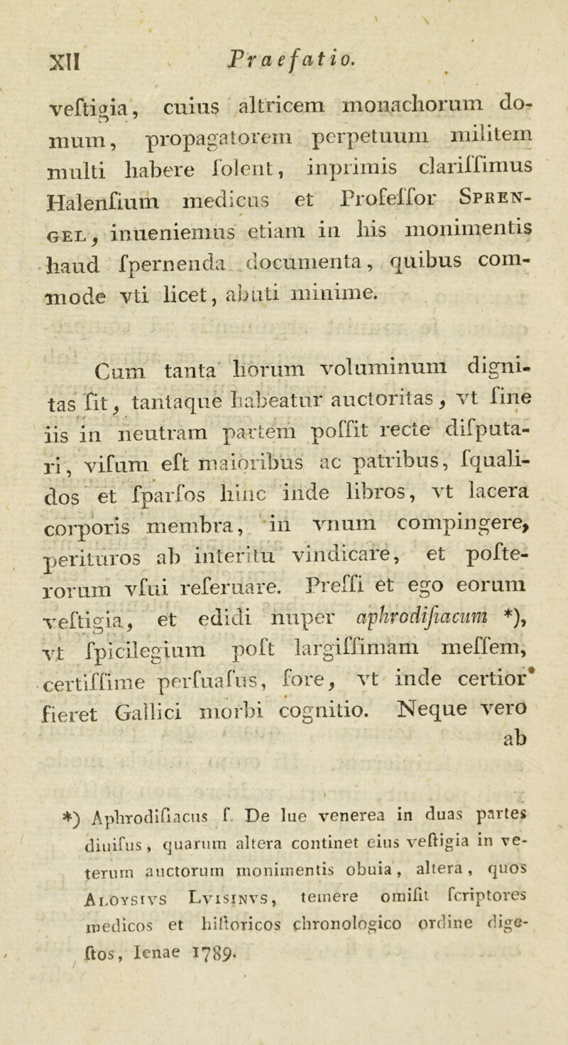 ' » veftitfia, cuius altricem monachorum do- r> 7 mum, propagatorem perpetuum militem multi habere folent, inprimis clariffimus Halenfium medicus et Profeffor Spken- gel, inueniemus etiam in his monimentis haud fpernenda documenta, quibus com- mode vti licet, abuti minime. Cum tanta horum voluminum digni- tas fit, tantaque habeatur auctoritas, vt line iis in neutram partem poffit recte difputa- ri, Vifum eft maioribus ac patribus, fquali- clos et fparfos hinc inde libros, vt lacera corporis membra, in vnum compingere, perituros ab interitu vindicare, et pofte- rorum vfui referuare. Preffi et ego eorum veftipia, et edidi nuper apUrodiftacum *), vt fpicilegium poft largiffimam meffem, certiffime perfuafus, fore, vt inde certior* fieret Gallici morbi cognitio. Neque vero ab *) Aplirodifiacus f De lue venerea in duas partes diuifus, quarum altera continet eius veftigia in ve- terum auctorum monimentis obuia, altera, quos Aloysivs Lvisinvs, temere omifit fcriptores medicos et hiftoricos chronologico ordine dige- ftos, lenae 1789.