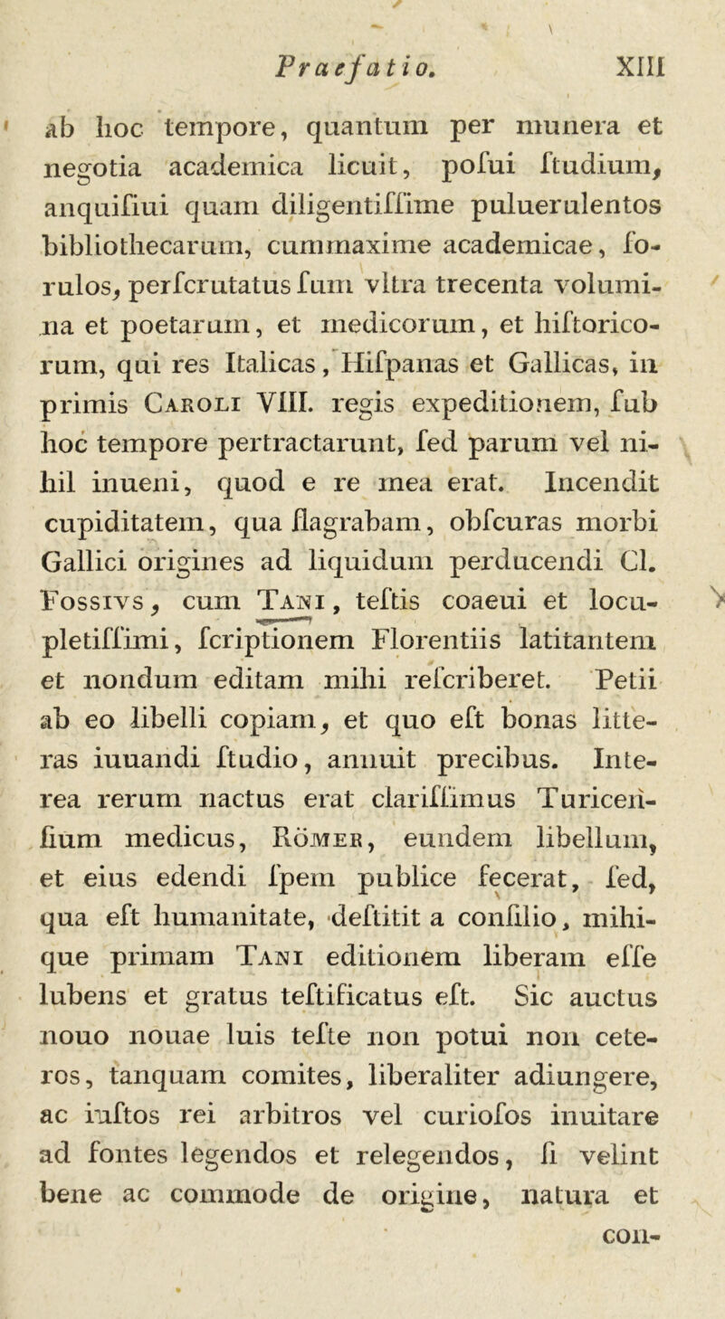 \ ab hoc tempore, quantum per munera et negotia academica licuit, pofui Itu dium, anquifiui quam diligentiffime puluerulentos bibliothecarum, cummaxime academicae, fo- rulos, perfcrutatus Ium vitra trecenta volumi- na et poetarum, et medicorum, et hiftorico- rum, qui res Italicas, Hifpanas et Gallicas, in primis Car oli VIII. regis expeditio nem, fub hoc tempore pertractarunt, fed parum vel ni- hil inueni, quod e re mea erat. Incendit cupiditatem, qua flagrabam, obfcuras morbi Gallici origines ad liquidum perducendi Cl. Fossivs , cum Tani , teftis coaeui et locu- pletiffimi, fcriptionem Florentiis latitantem et nondum editam mihi relcriberet. Petii ab eo libelli copiam, et quo eft bonas litte- ras iuuandi ftudio, annuit precibus. Inte- rea rerum nactus erat clariffimus Turiceii- fium medicus, Romer, eundem libellum, et eius edendi fpem publice fecerat, fed, qua eft humanitate, deftitit a conlilio, mihi- que primam Tani editionem liberam effe lubens et gratus teftificatus eft. Sic auctus nouo nouae luis tefte non potui non cete- ros, tanquam comites, liberaliter adiungere, ac inftos rei arbitros vel curiofos inuitare ad fontes legendos et relegendos, li velint bene ac commode de origine, natura et con-