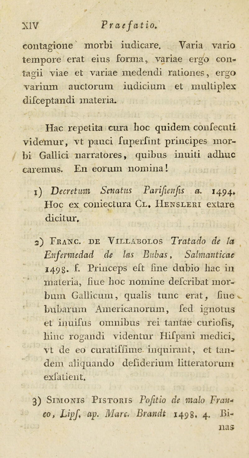 contagione morbi indicare. Varia vario tempore erat eius forma, variae ergo con- tagii viae et variae medendi rationes, ergo varium auctorum indicium et multiplex difceptandi materia. Hac repetita cura lioc quidem confecuti videmur, vt pauci fuperfint principes mor- bi Gallici narratores, quibus inniti adhuc caremus. En eorum nomina! 1) Decretum Senatus Pavifienfis a. 14944. Hoc ex coniectura Cl* Henseeri extare ♦ dicitur* 2) Franc. de Vieearoeos Trataclo de ta Enfermedad de las Bubas, Salmanticae 1498- £ Princeps eft line dubio hac in materia, line lioc nomine defcribat mor- bum Gallicum, qualis tunc erat, liue * bubarum Americanorum, fed ignotus et inuifus omnibus rei tantae curiofis, hinc rogandi videntur Hifpani medici, vt de eo curatiffime inquirant, et tan- dem aliquando defiderium litteratorum exfatient. 3) Simonis Pistoris Fofitio de malo Fran* co, LipJ\ ap. Mare. Brandt 1498* 4. Pi- nas