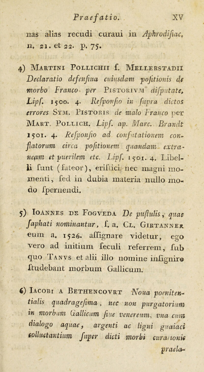 nas alias recudi curaui in Aphrodifiac* n♦ 21. et 22. p. 75. 4) Martini Pollichii f. Mellerstadix Declaratio defenfiua cuiusdam pofitionis cie morbo Franco* per Pistorivm difputate, Lipf. 1500. 4. Refponflo in fupra dictos errores Sym. Pistoris de malo Franco per » Makt. Pollich. Lipf. ap. Mare. Brandt 1501. 4. Refponflo ad confutationem con- flatorum circa pojitionem quandam extra- neam et puerilem ete. Lipf. 1501.4* Libe!-.' ii funt (fateor), erifdci; nec magni mo- menti, fed in dubia materia nullo mo- do fpernendi. 5) Ioannes de Fogveda De pu[hilis, quae faphati nominantur, f. a* Cl. Giktanner eum a. 1526. affignare videtur, ego vero ad initium feculi referrem, fub quo d anvs et alii illo nomine infitrniro O ltudebant morbum Gallicum. 4) Iacobi a Bethencovrt Aloua poeniten- t i alis quadr age fima , nec non purgatorium in morbum Gallicum fme Venereum, vna curri dialogo aquae, argenti ac ligni guaiaci colluet antium fujter dicti morbi curationis