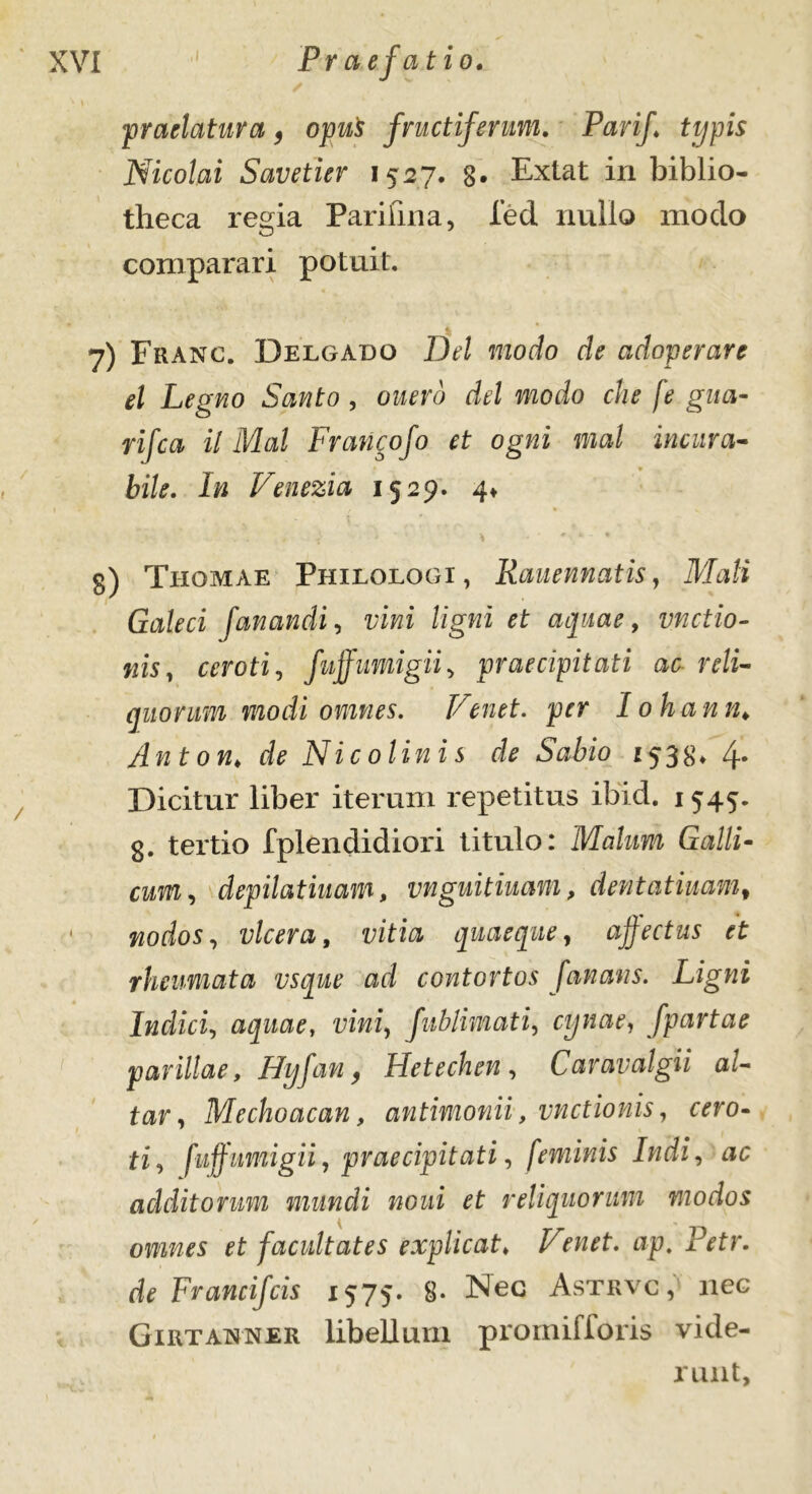 praelatura, opu$ fructiferum. Parif typis Nicolai Savetier 1527. g. Extat in biblio- theca regia Pari lina, led nullo modo comparari potuit. 7) Fhanc. Delgado Dd modo de adoperare el Legno Santo , ouero dd modo che fe gua- rifca il Mal Francofo et ogni mal incura- bile. In Venezia 1529. 4« g) Thomae Philologi, Kauennatis, Mali Galeci fanandi, z;iwi ligni et aquae, unctio- nis, ceroti, fuffumigii, praecipitati ac reli- quorum modi omnes. Venet, per lohan n, Anton♦ de Nicolinis de Sabio 1533* 4. Dicitur liber iterum repetitus ibici. 1545. g. tertio fplendidiori titulo: Malum Galli- cum, depilatiuam, vnguitiuam, dentatiuamf nodos, vlcera, vitia quaeque, affectus et rheumata vsque ad contortos fanans. Ligni Indici, aquae, vini, fublimati, cynae, [partae parillae, Hyfan, Hetechen , Caravalgii al- tar, Mechoacan, antimonii, unctionis, c^ro- ti, fuff umigii, praecipitati, feminis Indi, ac additorum mundi noni et reliquorum modos omnes et facultates explicat♦ wf. ap. Petr. de Francifcis 1575. 8. Nec Astrvc, nec Girtanner libellum promifforis vide- runt.