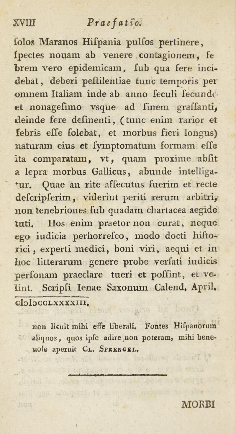 folos Maranos Hifpania pulfos pertinere, Ipectes nouam ab venere contagionem, fe brem vero epidemicam, fub qua fere inci- debat, deberi peftilentiae tunc temporis per omnem Italiam inde ab anno feculi fecundi et nonagefimo vsque ad finem graffanti, deinde fere delinenti, (tunc enim rarior et febris effe Colebat, et morbus fieri longus) naturam eius et fymptomatum formam effe Ita comparatam, vt, quam proxime abiit a lepra morbus Gallicus, abunde intelliga- ur, Quae an rite affecutus fuerim et recte defcripferim, viderint periti rerum arbitri, non tenebriones fub quadam chartacea aegide tuti. Hos enim praetor non curat, neque ego indicia perhorrefco, modo docti hifto- rici, experti medici, boni viri, aequi et in lioc litterarum genere probe verfati indicis perfonam praeclare tueri et poffint, et ve- lint. Scripfi lenae Saxonum Calend, April, cIojLocclxxxxiii* • c' - • « non licuit mihi effe liberali. Fontes Hifpanorum aliquos, quos ipfe adirejion poteram, mihi bene- vole aperuit Cl. Sprengkl, MORBI