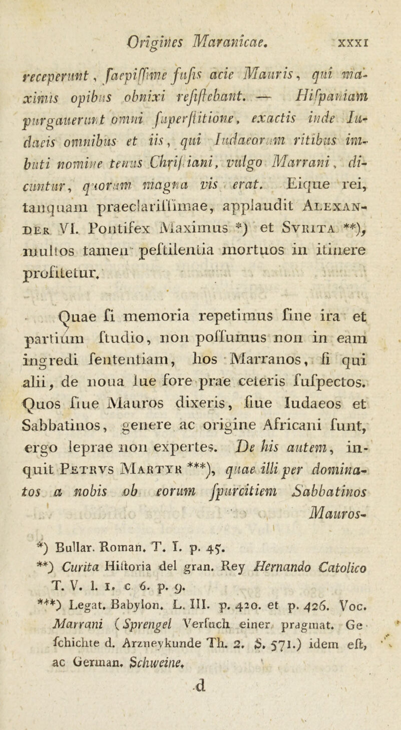 receperunt, faepifTmefufis acie Mauris, qui ma- ximis opibus obnixi refiftebant. — Hispaniam purgauerunt omni fuper/titione, exactis inde Iu- claris omnibus et iis, qui Iu.da.eonm ritibus im- buti nomine tenus Chri/iani, vulgo Marram, di- cuntur, quorum magna vis erat. Ei que rei, tanquam praeclariffimae, applaudit Alexan- der VI. Pontifex Maximus *) et Sviuta **), njultos tamen peftileniia mortuos in itinere profitetur, . • * Quae fi memoria repetimus fine ira et partium ftudio, non poifumus non in eam ingredi fententiam, lios Marranos, fi qui alii, de noua lue fore prae ceteris fufpectos. Quos fiue Mauros dixeris, fiue Iudaeos et Sabbatinos, genere ac origine Africani funt, ergo leprae non expertes. De his autem, in- quit Petrvs Martyr ***), quae illi per domina- tos a nobis ob eorum fpurcitiem Sabbatinos Mauros- i *) Bullar. Roman. T. T. p. 4^. **) Curita Hiltoria dei gran. Rey Hemando Catolico T. V. 1. I. c 6. p. 9. ***) Legat. Babylon. L. III. p. 420. et p. 426. Voc. Marram (Sprengel Verfach einer pragmat. Ge fchichte d. Arzneykunde Th. 2. £» 571.) idem eft, ac German. Schweine* -d