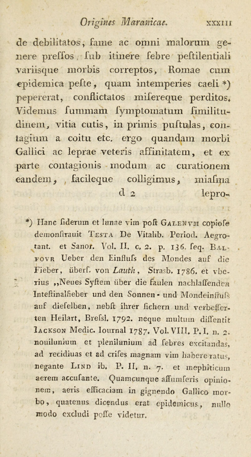 de debilitatos, fame ac omni malorum ge- nere preffos, fub itinere febre peftilentiali variisque morbis correptos, Romae cum epidemica pefte, quam intemperies caeli *) pepererat, conflictatos mifereque perditos, Yidemus fummam fymptomatum fimilitu- diriem, vitia cutis, in primis puftulas, con- tagium a coitu etc. ergo quandam morbi Gallici ac leprae veteris affinitatem, et ex parte contagionis modum ac curationem eandem 9 facileque colligimus * miafina d 2 lepra-* •I ■ *) Hanc fiderum et Inna e vim poft Galekvm copiofe derrionftrauit Testa De Vitalib. Periode Aegro- tant. et Sanor. Vol. II. c. 2. p. i3 6c feq. Bal- fovr Ueber den Einflufs des Mondes auf die Fieber, iiberf. von Lauth, Strasb. 1786. et vbe- rius ,,Neues Syftem uber die faulen nachlafienden Inteftinalfieber und den Sonnen - und Mondeinftufs auf diefelben, nebft ihrer fichern und verbeffer- ten Heiiart, Brefsl. 1792. neque multum didendi: Iackson Medie. Iournal 1787, Vol. VIII, p.I, n. nouilunium et plenilunium ad febres excitandas, ad recidiuas et ad crifes magnam vim habere ratus, negante Lind ib, P. II, n. 7. et mephiticum aerem accufante. Quamcunque afliimferis opinio- nem, aeiis efFicaciam in gignendo Gallico mor- bo, quatenus dicendus erat epidemicus., nullo modo excludi pede videtur.