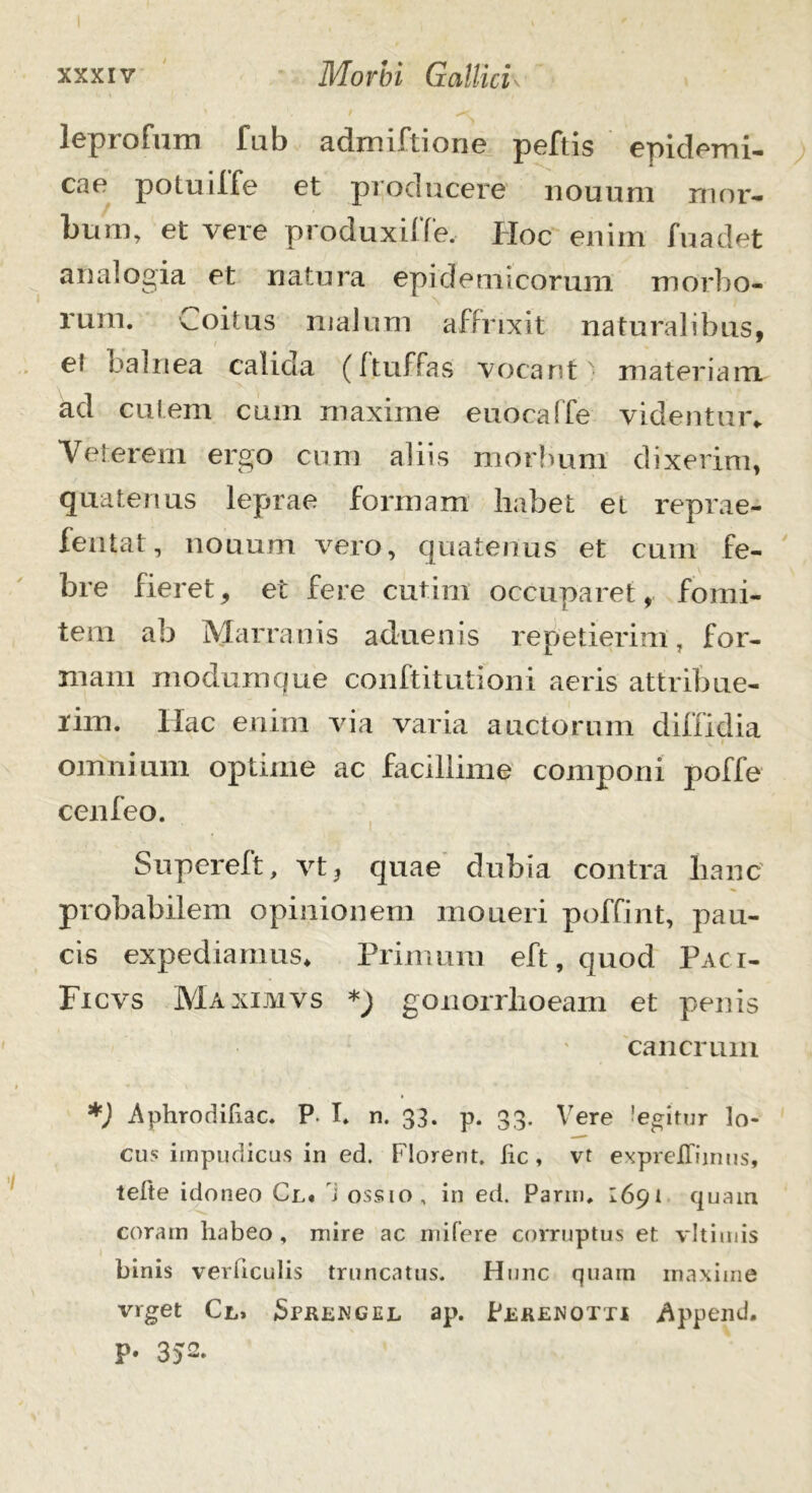 leprofum fub admiftione peftis epidemi- cae potuiffe et producere nouum mor- bum, et vere produxiffe, Hoc enim fuadet analogia et natura epidemicorum morbo- rum. Coitus malum affrixit naturalibus, * ei balnea calida (ftuffas vocant' materiam ad cutem cum maxime euocaffe videntur» Veterem ergo cum aliis morbum dixerim, quatenus leprae formam habet et reprae- fentat, nouum vero, quatenus et cum fe- bre fieret, et fere cutim occuparet, fomi- tem ab Mammis aduenis repetierim, for- mam modumque conftitutioni aeris attribue- rim. llac enim via varia auctorum diffidia omnium optime ac facillime componi poffe cenfeo. Supereft, vt? quae dubia contra hanc probabilem opinionem moneri poffint, pau- cis expediamus* Primum eft, quod Paci- Ficvs Maximvs *) gonorrhoeam et penis cancrum *) Aphrodihac. P. I. n. 33. p. 33. Vere degitur lo- cus impudicus in ed. Florent, fic, vt expreJOTiinus, tefte idoneo Cl. i ossio, in ed. Parin. 1691 quam coram habeo , mire ac mifere corruptus et vltimis binis verticulis truncatus. Hunc quam maxime vrget Cl» Sfrengel ap. Pekenotti Append, P* 3)2.