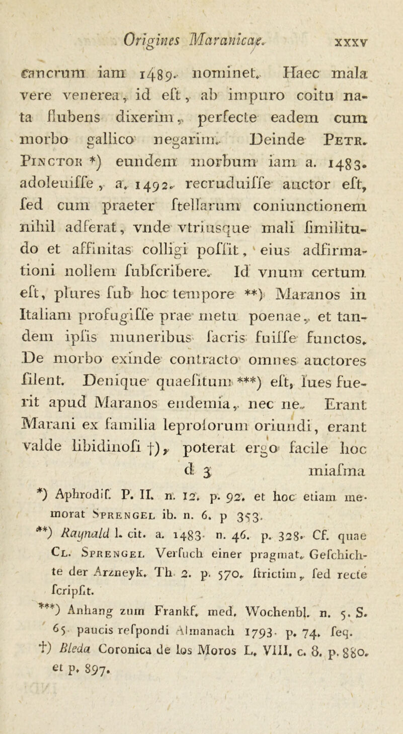 Cancrum iara 1489. nominet*. Haec mala vere venerea, id eft, ab impuro coitu na- ta fiubens dixerim v perfecte eadem cum morbo gallico negarim. Deinde Petr. Pinctok *) eundem morbum iam a. 1483. adoleuiffe , a. 1492« recruduiffe auctor eft, fed cum praeter ftellarum coniunctionem nihil adierat, vnde vtriusque mali fimilitu- do et affinitas colligi poffit, eius adfirma- tioni nollem fubfcrifeere. Id vnum certum eft, plures fub hoc tempore **) Maranos in Italiam profugiffe prae metu poenae,, et tan- dem ipfis muneribus facris fuiffe functos* De morbo exinde contracto' omnes auctores ‘ 1 filent. Denique quaefitum ***) eft, lues fue- rit apud Maranos endemia,. nec ne- Erant Marani ex familia leprolorum oriundi, erant valde libidinofi j) r poterat ergo facile hoc d 3 miafma *) Aphrodif. P. II. n. 12* p. 92* et hoc etiam me- morat Sprengel ib. n. 6. p 353. **) Baynald 1. cit. a. 1488* n- 46« p» 32 8» Cf. quae Cl. Sprengel Verfuck. einer pragmat* Gefchich- te der Arzneyk* Th 2. p. 570* ftrictim,, fed recte fcripht. ***) Anhang zuin Frankf* med, Wochenbl. n. 5. S. 65 paucis refpondi Almanacli 1793. p* 74* feq. f) Bleda Coronica de los Moros L* VIII. c. 8. p. ggo* et p* 897.