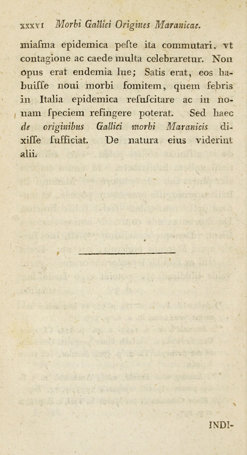 iniafma epidemica pefte ita commutari, vt contagione ac caede mulla celebraretur. Non opus erat endemia lue; Satis erat, eos ha- buiffe noni morbi fomitem, quem febris in Italia epidemica reiufcitare ac in no- nam fpeciem refingere poterat. Sed haec de originibus Gallici morbi Maranicis di- xiffe fufficiat. De natura eius viderint alii. INDI-