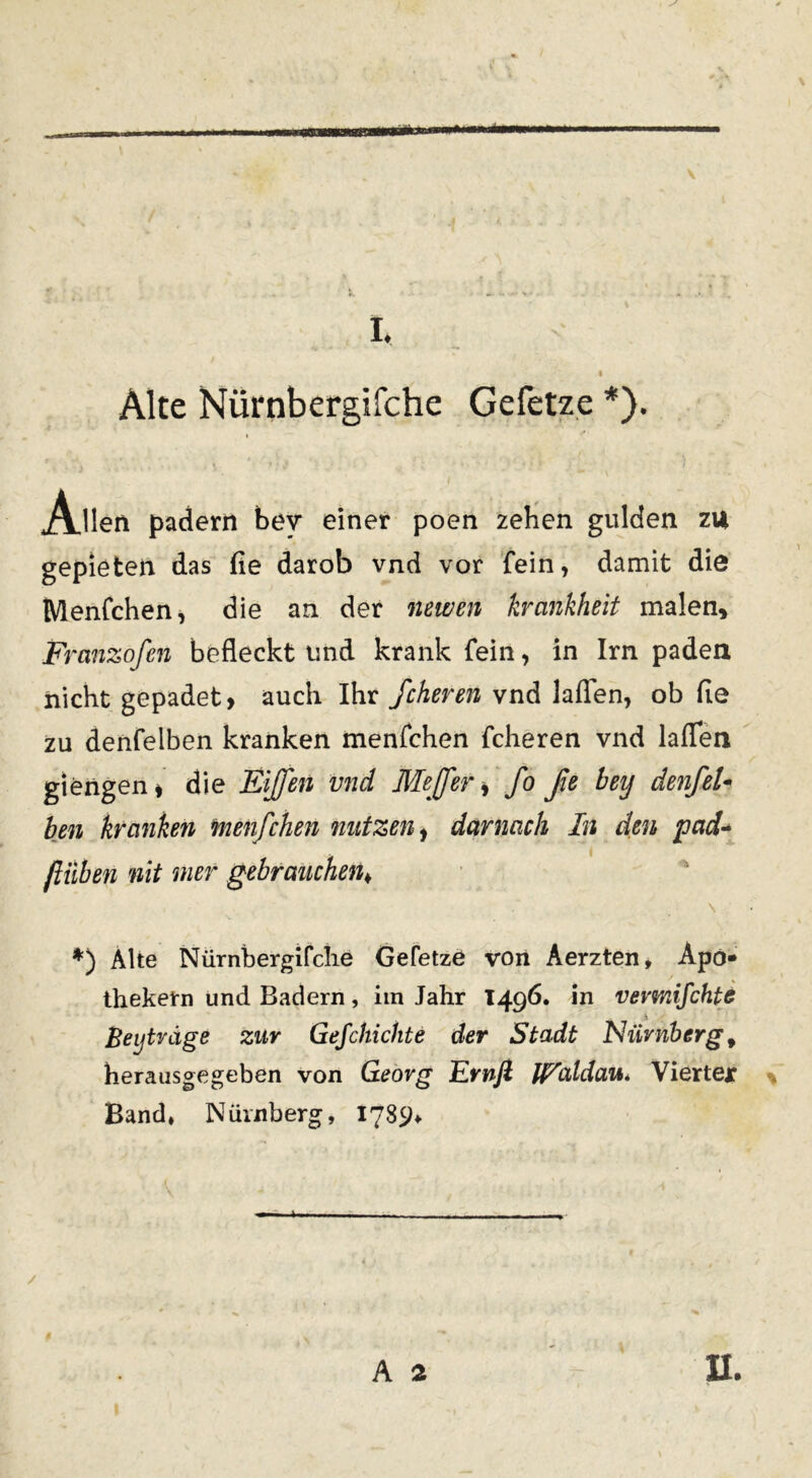 m** ■ \ I. Alte Nurnbergifche Gefetze *). Alleri padern bev einer poen zehen gulden zil gepieten das fie darob vnd vor fein, damit die Menfchen, die an der newen krankheit malen, Franzofen befleckt imd krank fein, in Irn padea nicht gepadet, auch Ihr fcheren vnd laflen, ob fle zu denfeiben kranken menfchen fcheren vnd laffea giengen * die Eijfen vnd Me [fer, fo fie bey denfel- ben kranken menfchen nutzen, darnach In den pad- jliiben nit met gebrauchen♦ s *) Alte Niirnbergifche Gefetze von Aerzten, Apo» thekem und Badern , im Jahr 1496. in vevmifchte Beijtvdge zur Gefchichte der Stadt Niivnberg 9 herausgegeben von Georg Evnfl lEaldau* Viertex Band» Niirnberg, 1789* A * II.