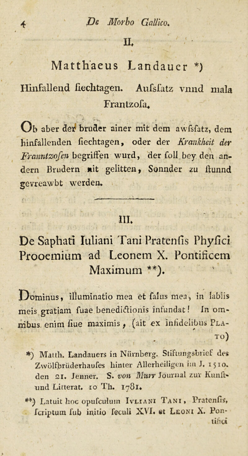 II, I ' % Matthaeus Landauer *) Hinfallend fiechtagen. Aufsfatz vnnd mala Frantzofa, Ob aber dei! bruder ainer mit dem awfsfatz, dem hinfallenden fiechtagen, oder der Krankheit der Franntzofen begriften wurd, der foli bey den an- dern Brudern ait gelitten, Sonnder zu ftunnd gevreawbt werden» III* De Saphati Iuliani Tani Pratenfis Phyfici Prooemium ad Leonem X. Pontificem Maximum **). ' Bominus, illuminatio mea et falas mea, in labiis meis gratiam {uae benedi&ionis infundat! In om- nibus. enim fiue maximis 9 (ait ex infidelibus Pla- TO) *) Matth. Landauers in Niirnberg. StiFtungsbrief des Zvvolfbruderhaufes liinter Allerheiligen im J, 1510. den 21. Jenner. S. von Murr Journal zur Kunft- nnd Litterat. 10 Th. 1781* Latuit hoc opufculum Ivliani Tani, Pratenfis, fcriptum fub initio feculi XVI* et Leoni X, Pon- tifici