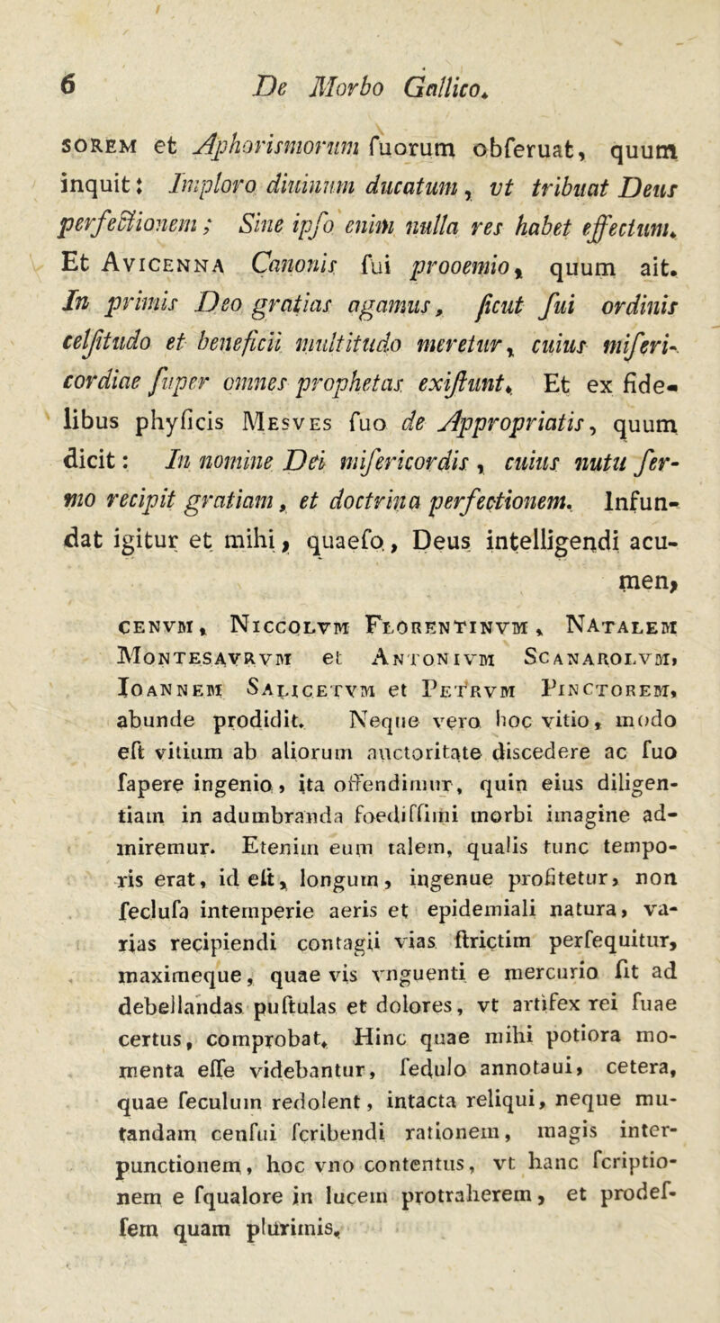 50Rem et Aphorismorum Tuorum obferuat, quum inquit: Imploro dminnm ducatum , vt tribuat Dem perfectionem ; Sine ipfo enim nulla res habet effectum♦ Et Avicenna Canonis fui prooemio % quum ait. In primis Deo gratias agamus, ficut fui ordinis celftudo et beneficii multitudo meretur r cuius inferi- tor diae fu per omnes prophetas exijlunt♦. Et ex fide- libus phyficis Mesves fuo de Appropriatis, quum dicit: In nomine Dei mifericordis , cuius nutu fer- mo recipit gratiam, et doctrina perfectionem. Infun- dat igitur et mihi, quaefo, Deus intelligendi acu- men, CENVBI , Niccolvm Florentinvm ,, Natalebi Montesavrvbi et Antonivm Scanaroevbi, Ioannebi Salucetvtvi et Petrvbi Pinctorebt, abunde prodidit* Neque vera hoc vitio, modo eft vitium ab aliorum auctoritate discedere ac fuo fapere ingenio » ita offendimur, quin eius diligen- tiam in adumbranda foediffliiii morbi imagine ad- lniremur. Etenim eum talem, qualis tunc tempo- ris erat, id e It, longum, ingenue profitetur, non feclufa intemperie aeris et epidemiali natura, va- rias recipiendi contagii vias ftrictim perfequitur, maximeque, quae vis vnguenti e mercurio fit ad debellandas puftulas et dolores, vt artifex rei fuae certus, comprobat. Hinc quae mihi potiora mo- menta effe videbantur, ledulo annotaui, cetera, quae feculum redolent, intacta reliqui, neque mu- tandam cenfui fer i b en di rationem, magis inter- punctionem» hoc vno contentus, vt hanc feriptio- nem e fqualore in lucem protraherem, et prodef- fem quam plurimis.