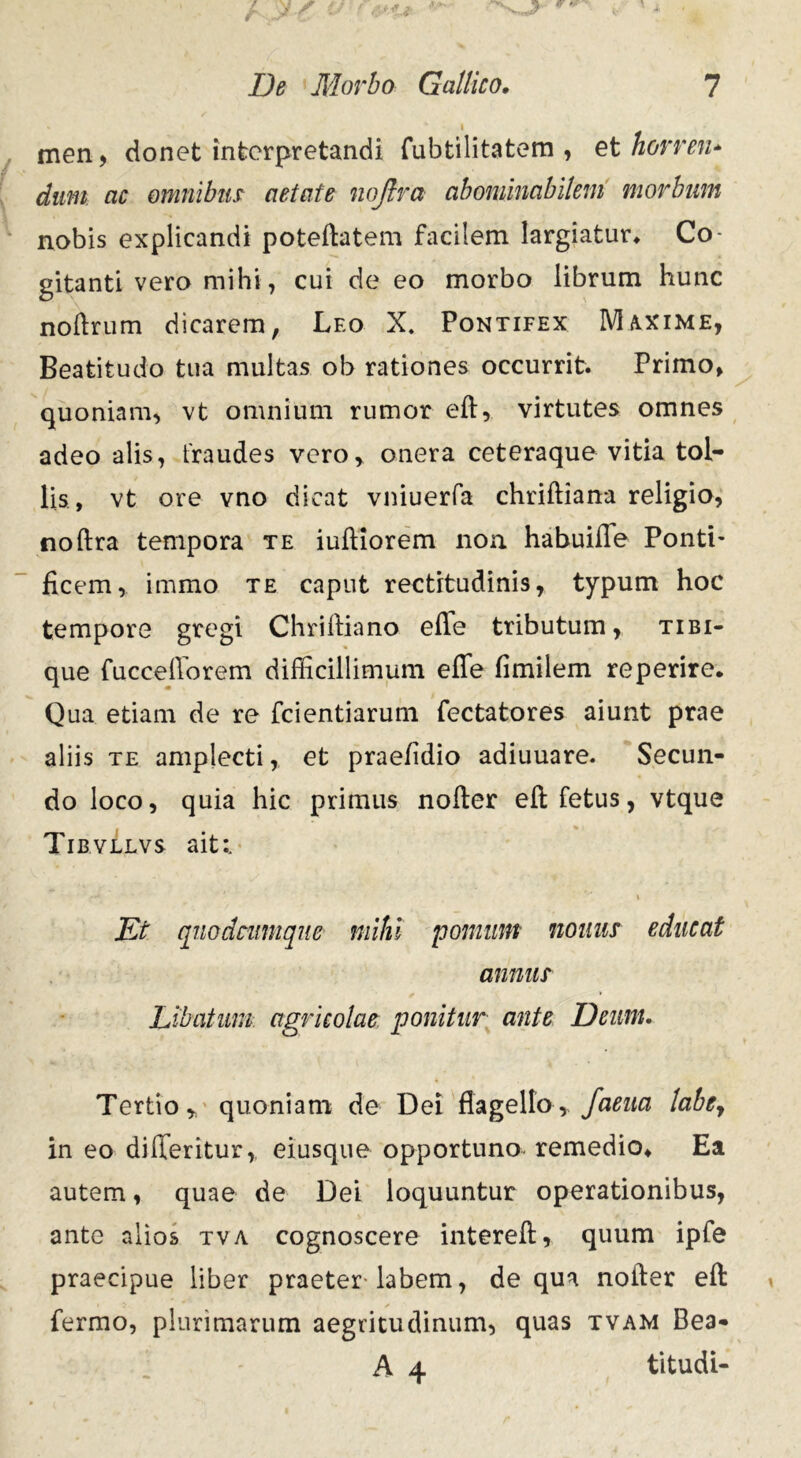 men, donet interpretandi fubtilitatem , et horren* dum ac omnibus aetate nojlra abominabilem morbum nobis explicandi poteftatem facilem largiatur* Co- gitanti vero mihi, cui de eo morbo librum hunc noftrum dicarem, Leo X. Pontifex Maxime, Beatitudo tua multas ob rationes occurrit. Primo, quoniam, vt omnium rumor eft, virtutes omnes adeo alis, fraudes vero, onera ceteraque vitia tol- lis, vt ore vno dicat vniuerfa chriftiana religio, noftra tempora te iuftiorem non. habuiffe Ponti- ficem, immo te caput rectitudinis, typum hoc tempore gregi Chriftiano effe tributum, tibi- que fuccefforem difficillimum effe fimilem reperire. Qua etiam de re fcientiarum fectatores aiunt prae aliis te amplecti, et praefidio adiuuare. Secun- do loco, quia hic primus nolter eft fetus, vtque Tibvllvs ait:. ■ .♦** ' \ Et quodeumque mihi pomum nonus educat annus Libatum agricolae ponitur ante Deum. Tertio, quoniam de Dei flagello, faeua labe7 in eo differitur, eiusque opportuno remedio* Ea autem, quae de Dei loquuntur operationibus, ante alios tva cognoscere intereft, quum ipfe praecipue liber praeter-labem, de qua nofter eft fermo, plurimarum aegritudinum, quas tvam Bea- A 4 titudi-