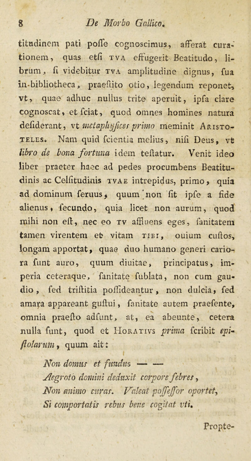 titudinem pati poffe cognoscimus, afferat cura- tionem, quas etfi tva effugerit Beatitudo, li- brum, fi videbitur tva amplitudine dignus, fu a in* bibliotheca, praedito otio, legendum reponet, vt, quae adhuc nullus trite aperuit, ipfa clare cognoscat, etfciat, quod omnes homines natura defiderant, vt metaphyfces primo meminit Aristo- teles* Nam quid fcientia melius, nifi Deus, vfe libro de bona fortuna idem tedatur. Venit ideo liber praeter haec ad pedes procumbens Beatitu- dinis ac Celfitudiuis tvae intrepidas, primo, quia ad dominum feruus> quum non fit ipfe a fide alienus, fecundo, quia licet non aurum, quod mihi non ed, nec eo tv affluens eges, fanitatem tamen virentem et vitam tibi, ouium cudos, longam apportat, quae duo humano generi cario- ra funt auro, quum diuitae, principatus, im- peria ceteraque, dmitate fublata, non cum gau- dio, fed triditia poffideantur, non dulcia, fed amara appareant gudui, fanitate autem praefente, omnia praedo adfunt, at, ea abeunfce, cetera nulla funt, quod et Horativs prima fcribit epi- ftotarufn, quum ait: Non domus et fundus — — Aegroto domini deduxit corpore febres, Non animo curas. Valeat poffe for oportet, Si comportatis rebus bene cogitat vtu Propte-