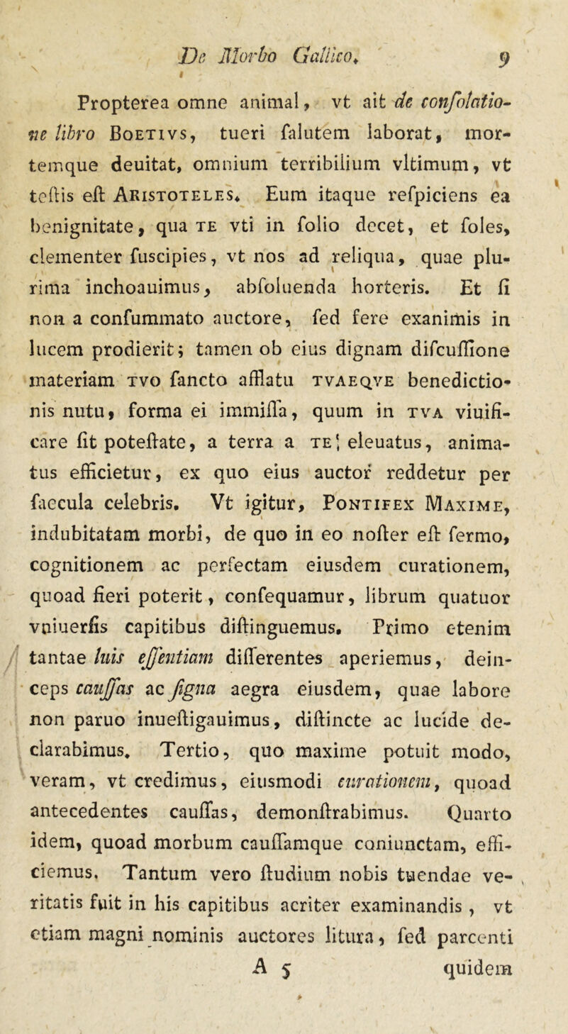 I Propterea omne animal, vt ait de confolatio- m libro Boetivs, tueri falutem laborat, mor- temque deuitat, omnium terribilium vltimum, vt tollis eff Aristoteles* Eum itaque refpiciens ea benignitate, qua te vti in folio decet, et foles, clementer fuscipies, vt nos ad reliqua, quae plu- rima inchoauimus, abfoluenda horteris. Et fi non a confummato auctore, fed fere exanimis in lucem prodierit; tamen ob eius dignam difcuffione materiam tvo fancto afflatu tvaeqve benedictio- nis nutu, forma ei immiffa, quum in tva viuifi- care fit poteffate, a terra a te*, eleuatus, anima- tus efficietur, ex quo eius auctor reddetur per faecula celebris. Vt igitur. Pontifex Maxime, indubitatam morbi, de quo in eo nofter eff fermo, cognitionem ac perfectam eiusdem curationem, quoad fieri poterit, confequamur, librum quatuor vniuerfis capitibus diflinguemus. Primo etenim tantae luis ejjentiam differentes aperiemus, dein- ceps caujfas acJigna aegra eiusdem, quae labore non paruo inueffigauimus, diftincte ac lucide de- clarabimus. Tertio, quo maxime potuit modo, veram, vt credimus, eiusmodi curationem, quoad antecedentes cauffas, demonffrabimus. Quarto idem, quoad morbum cauffamque caniunctam, effi- ciemus, Tantum vero ffudium nobis tuendae ve- ritatis fuit in his capitibus acriter examinandis, vt etiam magni nominis auctores litura, fed parcenti A 5 quidem
