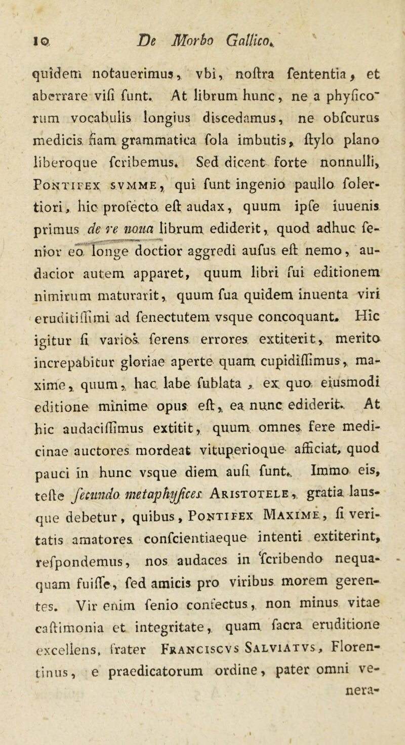 quidem notauerimus, vbi, noftra fententia > et aberrare vifi funt. At librum hunc, ne a phyficcr rum vocabulis longius discedamus, ne obfcurus medicis fiam grammatica fola imbutis, ftylo plano liberoque fcribemus* Sed dicent forte nonnulli, Pontifex svmme, qui funt ingenio paullo foler- tiori, hic profecto, eft audax, quum ipfe iuuenis primus cie re nona librum ediderit, quod adhuc fe- nior eo longe doctior aggredi aufus eft nemo, au- dacior autem apparet, quum libri fui editionem nimirum maturarit, quum fua quidem inuenta viri eruditi ili mi ad fenectutem vsque concoquant* Hic igitur fi varios, ferens errores extiterit, merito increpabitur gloriae aperte quam cupidiifimus, ma- xime, quum,, hac. labe fublata , ex. quo eiusmodi editione minime opus eft, ea nunc ediderit.. At hic audaciftimus extitit, quum omnes fere medi- cinae auctores mordeat vituperioque afficiat, quod pauci in hunc vsque diem auft funt* Immo eis, tefte fecundo metaphi/Jices Aristotele,, gratia laus- que debetur, quibus , Pontifex Maxime, fi veri- tatis amatores confcientiaeque intenti extiterint, refpondemus, nos audaces in Tcribendo nequa- quam fuifte, fed amicis pro viribus morem geren- tes. Vir enim fenio confectus , non minus vitae caftimonia et integritate,, quam facra eruditione excellens, frater Franciscvs Salviatvs, Floren- tinus, e praedicatorum ordine, pater omni ve- nera-