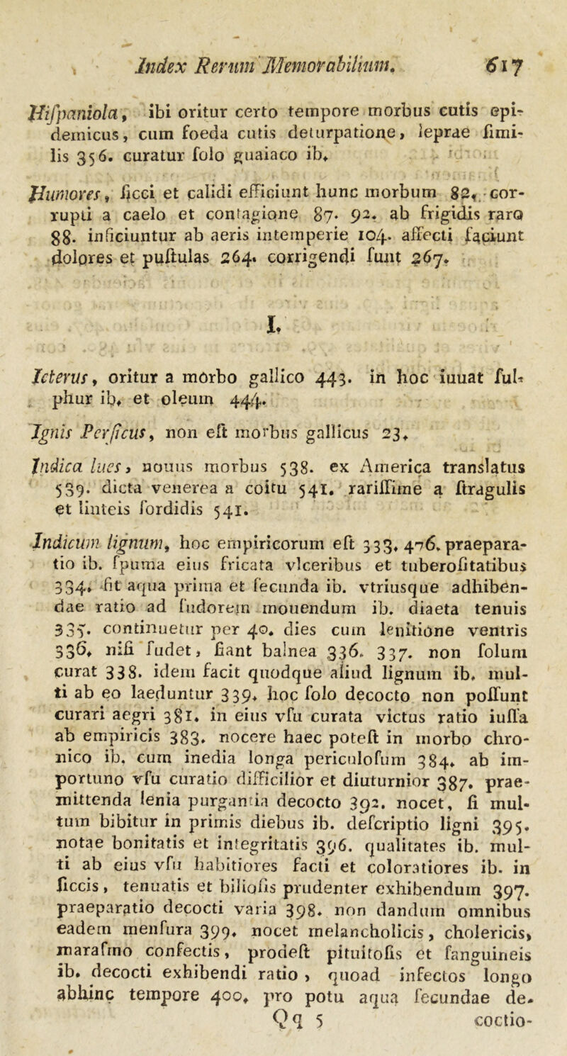 Jfifpcmiola; ibi oritur certo tempore morbus cutis epi- demicus, cum foeda cutis deturpatione, leprae fimi- lis 356. curatur folo guaiaco ib. fhwiores, ficci et calidi efficiunt hunc morbum 82, cor- rupti a caelo et contagione 87. 92. ab frigidis raro gg. inficiuntur ab aeris intemperie 104. affecti faciunt dolores et puftulas 264. corrigendi funt 567. I Icterus y oritur a morbo gallico 443. in hoc iuuat fub phur ib. et oleum 44.4. Ignis Per ficus, non eft morbus gallicus 23 ♦ Indica lues > nonus morbus 538. ex America translatus 539. dicta venerea a coitu 541. rariffime a ftragulis et linteis fordidis 541. Indicum lignum, hoc empiricorum eft 333, 476. praepara- tio ib. fpuma eius fricata vlceribus et tuberofitatibus 334* fit aqua prima et fecunda ib. vtriusque adhiben- dae ratio ad fudorejn monendum ib. diaeta tenuis 33v continuetur per 40* dies cum lenitione ventris 336» nifi fudet, fiant balnea 336. 337. non foluni curat 338. idem facit quodque aliud lignum ib» mul- ti ab eo laeduntur 339* fioc folo decocto non poliunt curari aegri 381. in eius vfu curata victus ratio iulla ab empiricis 383» nocere haec poteft in morbo chro- nico ib. cum inedia longa periculofum 384» ab im- portuno vfu curatio difficilior et diuturnior 387. prae- mittenda lenia purganda decocto 392. nocet, fi mul- tum bibitur in primis diebus ib. deferiptio ligni 395. notae bonitatis et integritatis 396. qualitates ib. mul- ti ab eius vfu habitiores facti et coloratiores ib. in ficcis , tenuatis et bilicdis prudenter exhibendum 397. praeparatio decocti varia 398» non dandum omnibus eadem menfura 399, nocet melancholicis, cholericis, marafrno confectis, prodeft pituitofis et fanguineis ib. decocti exhibendi ratio > quoad infectos longo abhinc tempore 400. pro potu aqua fecundae de- Qq 5 coctio-
