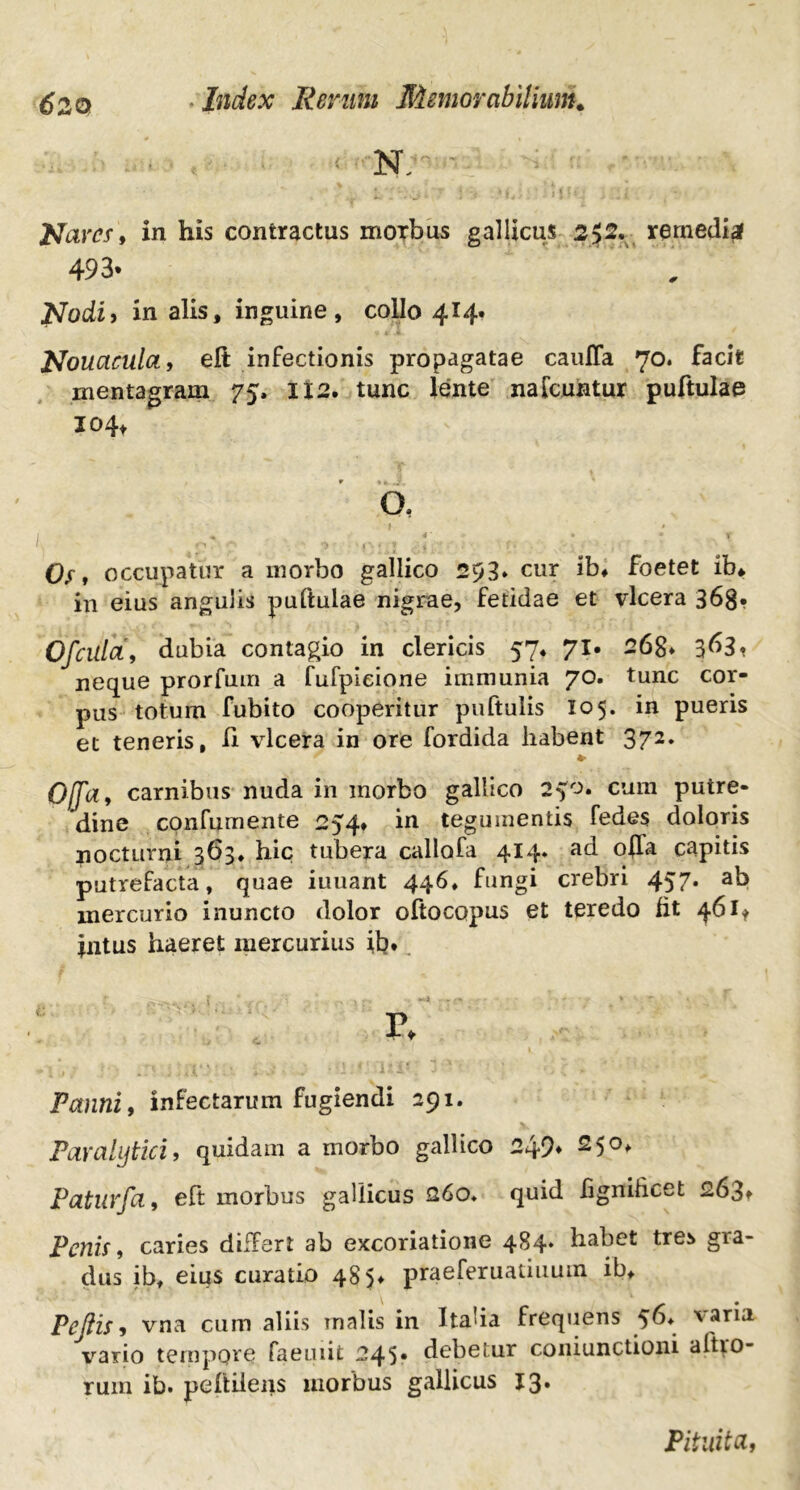 < N. ' Nares, in his contractus morbus gallicus 252. rernediaf 493* ' „ Nodi i in alis, inguine, collo 414. jNouacilla, eft infectionis propagatae caufla 70. facit mentagram 75, 112. tunc lente nafcuntur puftulae 104* O, Of t occupatur a morbo gallico 293* cur ib» foetet ib* in eius angulis puftulae nigrae, fetidae et vlcera 368* Ofcilia, dubia contagio in clericis 57* 71. 26g* 3^3? neque prorfum a fufpieione immunia 70. tunc cor- pus totum fubito cooperitur puftulis 105. in pueris et teneris, H vlcera in ore fordida habent 372. * Offa, carnibus nuda in inorbo gallico 2fo. cum putre- dine confumente 254, in tegumentis fedes doloris nocturni 363, hic tubera callofa 414* ad offa capitis putrefacta, quae iuuant 446, fungi crebri 457. ab mercurio inuncto dolor oftocopus et teredo fit 461* intus haeret mercurius ib* . I v} -i ■ - * r. Fannit infectarum fugiendi 291. Paralytici, quidam a morbo gallico 2q9» 250, Faturfa, eft morbus gallicus 260. quid fignihcet 263» Fenis, caries differt ab excoriatione 484* habet tres gra- dus ib, eius curatio 48 5, praeferuatiuuin ib. Pellis, vna cum aliis malis in Itaha frequens ^6* v aria vario tempore faemit 245» debetur coniunctioni altro- rum ib. peftilens morbus gallicus 13. Pituita,