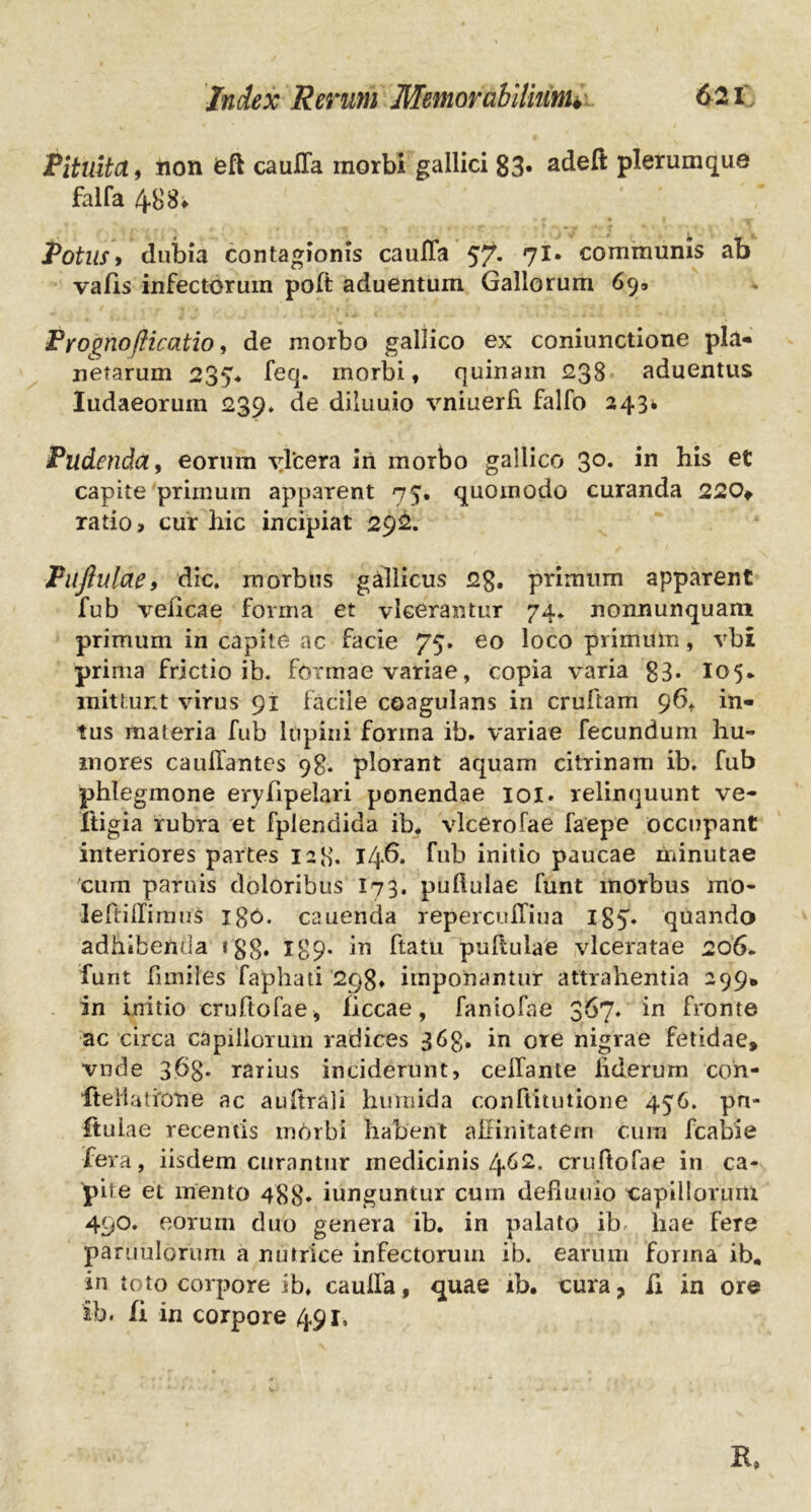 Pituita, rion eft cauffa morbi gallici 83« adeft plerumque falfa 48 8* Potus» dubia contagionis cauffa 57. 71. communis ab vafis infectorum poft aduentum Gallorum 69, Pyognoflicatio, de morbo gallico ex coniunctione pia* netarum 237* feq. morbi, quinain 238 aduentus Iudaeorum 239» de diluuio vniuerfi falfo 243* Pudenda, eorum vlcera iri morbo gallico 3°* in his et capite primum apparent 75. quomodo curanda 220* ratio > cur hic incipiat 292. Puftulae, dic. morbus gallicus 2g. primum apparent fub veiicae forma et vlcerantur 74. nonnunquani primum in capite ac facie 75. eo loco primum, vbi prima frictio ib. formae variae, copia varia 83- I05. mittunt virus 91 facile coagulans in cruftam 96. in- tus materia fub lupini forma ib. variae fecundum hu- mores cauffantes 98. plorant aquam citrinam ib. fub phlegmone eryfipelari ponendae 101. relinquunt ve- Itigia rubra et fplendida ib. vlcerofae faepe occupant interiores partes 128. 146. fub initio paucae minutae cum paruis doloribus I73. pullulae funt morbus mo- lefliffimus igo. cauenda repercuffiua igy quando adhibenda tgg. X89* in ftatu puftulae vlceratae 206. funt funiles faphati 298* imponantur attrahentia 299* in initio cruftofae, ficcae, faniofae 367. in fronte ac circa capillorum radices 363. in ore nigrae fetidae, vnde 36$. rarius inciderunt, ceffante liderurn cori- lteHatiOrie ac aultrali humida con ftitutio ne 456. pn- ftuiae recentis mOrbi habent affinitatem cum fcabie fera, iisdem curantur medicinis l\.G2. cruftofae in ca- pite et mento 488* iunguntur cum defiuuio capillorum 490. eorum duo genera ib. in palato ib hae fere pauiulorum a nutrice infectorum ib. earum forma ib. in toto corpore ib. cauffa, quae ib. cura, fi in ore ib. fi in corpore 491, R»