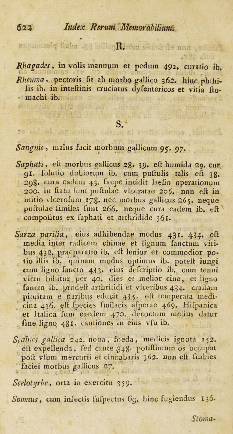 R. Rhagades, in volis manuum et pedum 492, curatio ib. Rheuma» pectoris fit ab morbo gallico 362. hinc phthi* fis ib. in inteftinis cruciatus dyfentericos et vitia fto- machi ib. s. Sanguis, malus facit morbum gallicum 95% 97. Saphati, eft morbus gallicus 28» 39* eft humida 29. cur 91. folutio dubiorum ib. cuin puftulis talis eft 3g. 29§♦ cura eadem 43. faepe incidit laefio operationum 200. in ftatu funt puftulae vlceratae 2o6, non eft in initio vlceroium tyg, nec morbus gallicus 265. neque puftulae fimiles funt 266, neque cura eadem ib, eft r compolitus ex faphati et arthridide 361. Sarza parilia, eius adhibendae modus 431. 434, eft inedia inter radicem chinae et lignum fanctum viri- bus 432. praeparatio ib, eft lenior et commodior po- tio illis ib. quinam modus optimus ib. poteit iungi cum ligno fancto 433» eius defcriptio ib. cum tenui victu bibitur per 40, dies et melior cina, et ligno fancto ib, procleft arthritidi et vlceribus 434, craiiam pituitam e naribus educit 435- eft temperata medi- cina 436. elt fpecies fmilacis afperae 469* Hifpanica et Italica funt eaedem 470. decoctum melius datur fine ligno 481. cautiones in eius vfu ib. Scabies gallica 242. noua, foeda, medicis ignota 252. eit expellenda, fed caute £43. potiflimum os occupat poft vfum mercurii et cinnabaris 362. non eft Icabies faciei morbus gallicus 27. Scelotyrbe > orta in exercitu 359. Somnus t cum infectis fufpectus 69, hinc fugiendus 136. Stoma-