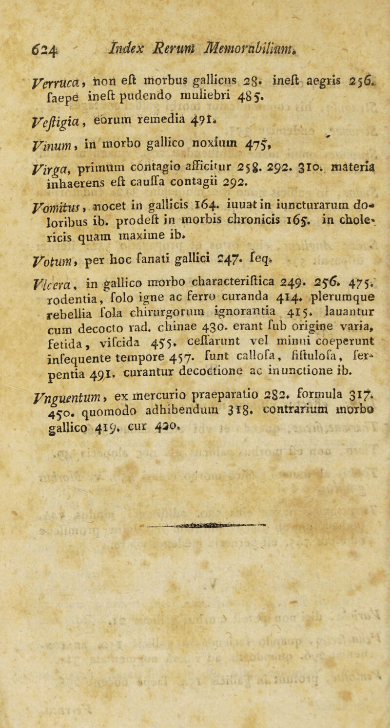 Verruca> hori eft morbus gallicas 28« ineft aegris 256. faepe ineft pudendo muliebri 485. Vcftigia, eorum remedia 49!* Vinum, iri morbo gallico noxium 47J, Virga, primum contagio afficitur 258. 292. 3Io. materia inhaerens efi cauffa contagii 292. Vomitus i nocet in gallicis 164« iuuatin iuncturarum do- loribus ib. prodeft in morbis chronicis 165. in chole* ricis quam maxime ib. Votum i per hoc fanati gallici 247. feq* Vicem, in gallico morbo characteriftica 249. 256. 475; rodentia, folo igne ac ferro curanda 414* plerumque rebellia fola chirurgorum ignorantia 415* lauantur cum decocto rad. chinae 430. erant fub origine varia, fetida, vifcida 455. celfarunt vel minui coeperunt infequente tempore 457. funt callofa, fiftulofa, fer* pentia 491. curantur decoctione ac inunctione ib. Vnguentum > ex mercurio praeparatio 2g2. formula 317. 450. quomodo adhibendum 318. contrarium morbo gallico 419. cur 420,
